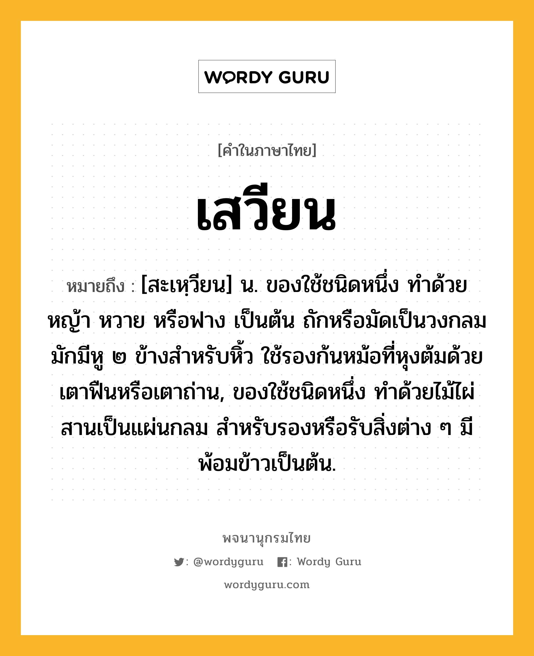 เสวียน หมายถึงอะไร?, คำในภาษาไทย เสวียน หมายถึง [สะเหฺวียน] น. ของใช้ชนิดหนึ่ง ทำด้วยหญ้า หวาย หรือฟาง เป็นต้น ถักหรือมัดเป็นวงกลม มักมีหู ๒ ข้างสำหรับหิ้ว ใช้รองก้นหม้อที่หุงต้มด้วยเตาฟืนหรือเตาถ่าน, ของใช้ชนิดหนึ่ง ทำด้วยไม้ไผ่สานเป็นแผ่นกลม สำหรับรองหรือรับสิ่งต่าง ๆ มีพ้อมข้าวเป็นต้น.