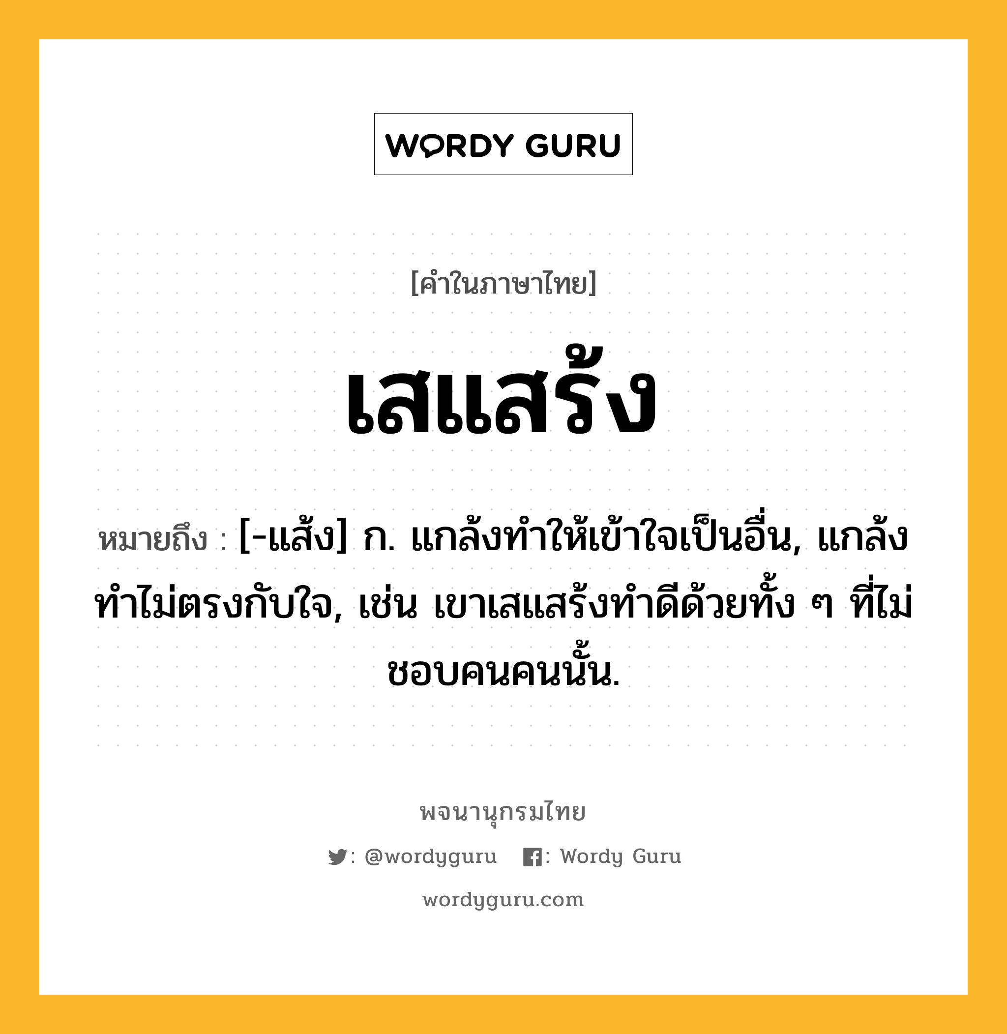 เสแสร้ง ความหมาย หมายถึงอะไร?, คำในภาษาไทย เสแสร้ง หมายถึง [-แส้ง] ก. แกล้งทําให้เข้าใจเป็นอื่น, แกล้งทำไม่ตรงกับใจ, เช่น เขาเสแสร้งทำดีด้วยทั้ง ๆ ที่ไม่ชอบคนคนนั้น.