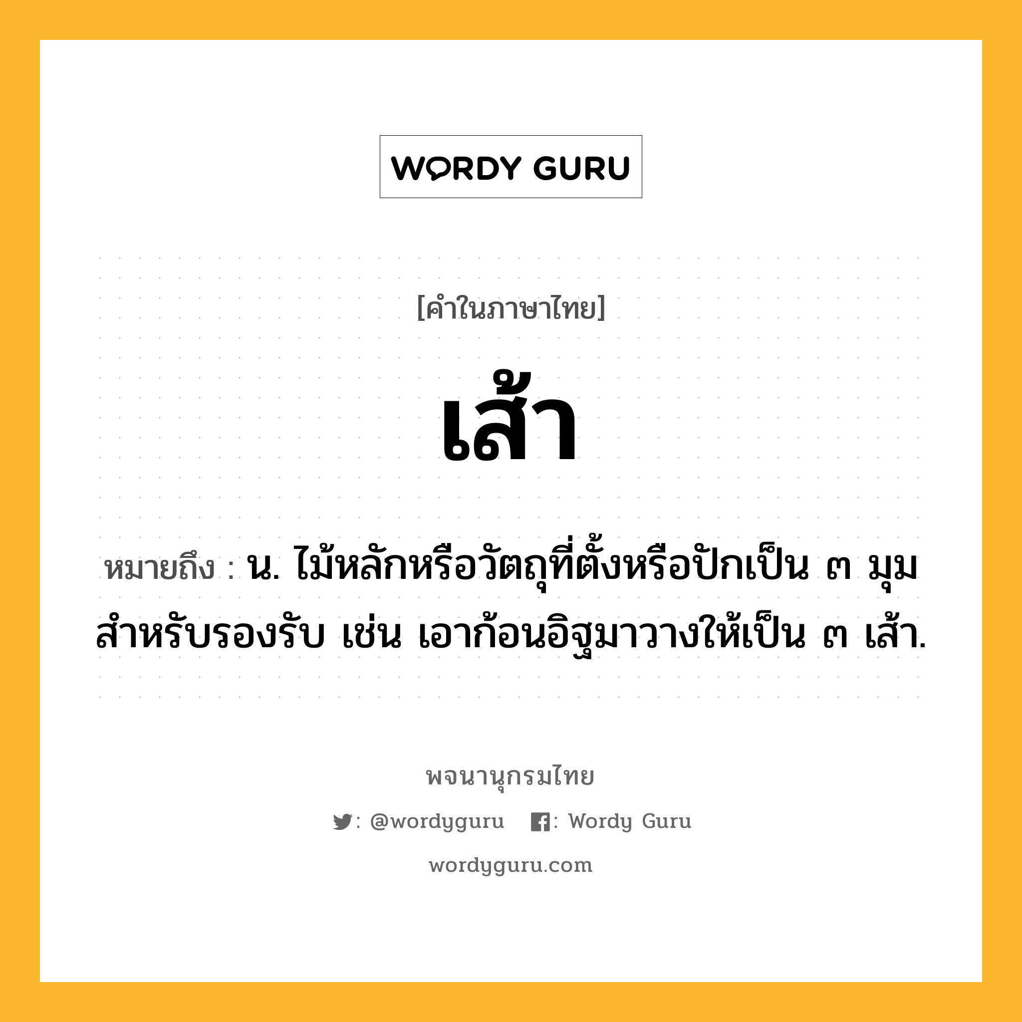 เส้า หมายถึงอะไร?, คำในภาษาไทย เส้า หมายถึง น. ไม้หลักหรือวัตถุที่ตั้งหรือปักเป็น ๓ มุมสําหรับรองรับ เช่น เอาก้อนอิฐมาวางให้เป็น ๓ เส้า.