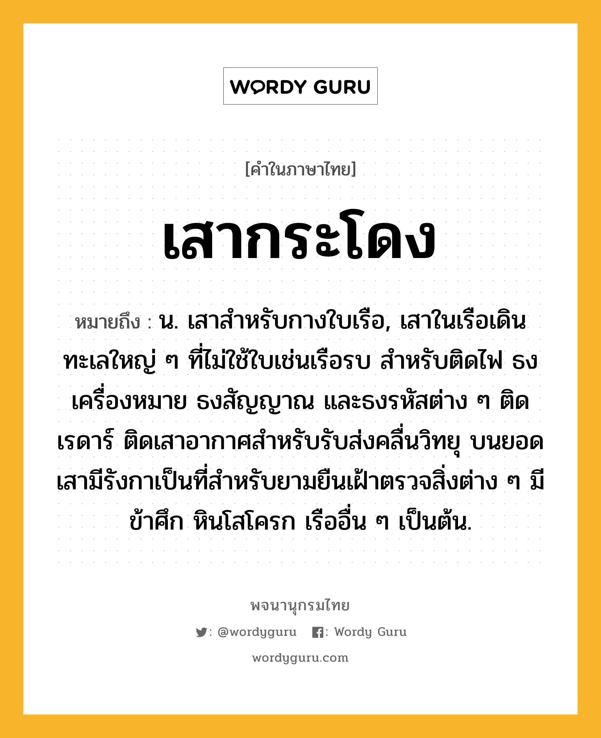 เสากระโดง หมายถึงอะไร?, คำในภาษาไทย เสากระโดง หมายถึง น. เสาสําหรับกางใบเรือ, เสาในเรือเดินทะเลใหญ่ ๆ ที่ไม่ใช้ใบเช่นเรือรบ สำหรับติดไฟ ธงเครื่องหมาย ธงสัญญาณ และธงรหัสต่าง ๆ ติดเรดาร์ ติดเสาอากาศสำหรับรับส่งคลื่นวิทยุ บนยอดเสามีรังกาเป็นที่สำหรับยามยืนเฝ้าตรวจสิ่งต่าง ๆ มีข้าศึก หินโสโครก เรืออื่น ๆ เป็นต้น.