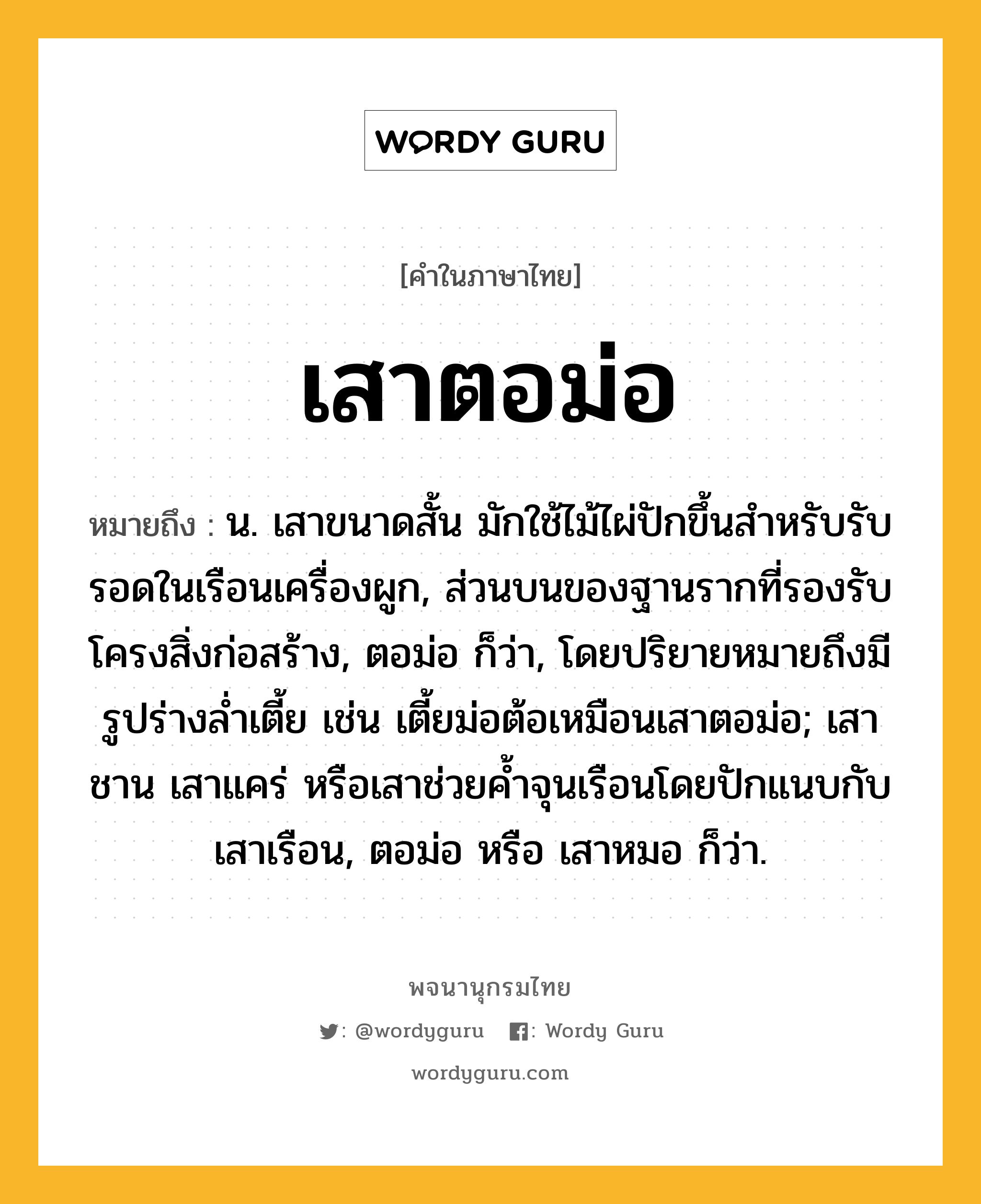 เสาตอม่อ หมายถึงอะไร?, คำในภาษาไทย เสาตอม่อ หมายถึง น. เสาขนาดสั้น มักใช้ไม้ไผ่ปักขึ้นสำหรับรับรอดในเรือนเครื่องผูก, ส่วนบนของฐานรากที่รองรับโครงสิ่งก่อสร้าง, ตอม่อ ก็ว่า, โดยปริยายหมายถึงมีรูปร่างล่ำเตี้ย เช่น เตี้ยม่อต้อเหมือนเสาตอม่อ; เสาชาน เสาแคร่ หรือเสาช่วยค้ำจุนเรือนโดยปักแนบกับเสาเรือน, ตอม่อ หรือ เสาหมอ ก็ว่า.