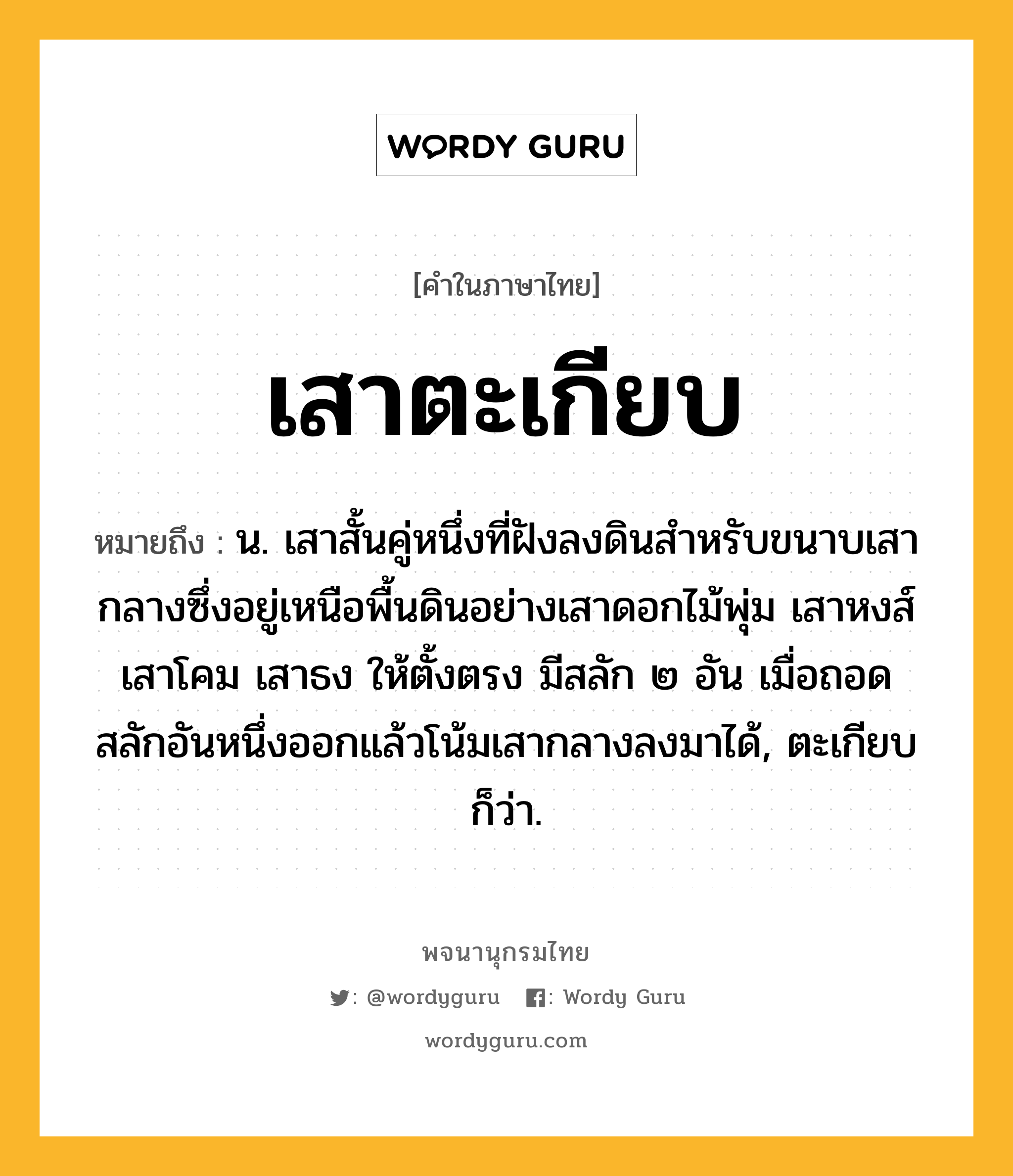 เสาตะเกียบ หมายถึงอะไร?, คำในภาษาไทย เสาตะเกียบ หมายถึง น. เสาสั้นคู่หนึ่งที่ฝังลงดินสำหรับขนาบเสากลางซึ่งอยู่เหนือพื้นดินอย่างเสาดอกไม้พุ่ม เสาหงส์ เสาโคม เสาธง ให้ตั้งตรง มีสลัก ๒ อัน เมื่อถอดสลักอันหนึ่งออกแล้วโน้มเสากลางลงมาได้, ตะเกียบ ก็ว่า.