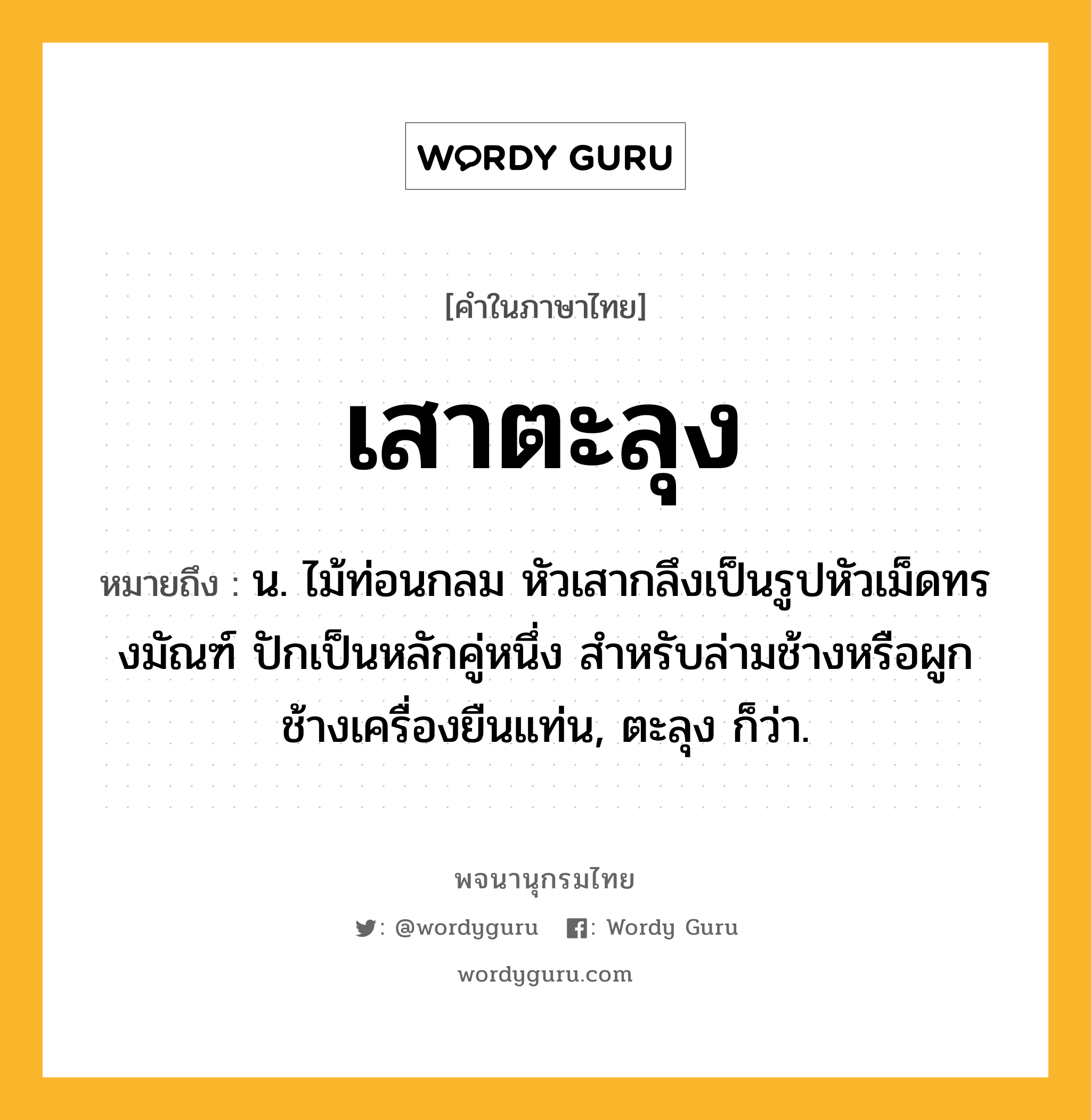 เสาตะลุง หมายถึงอะไร?, คำในภาษาไทย เสาตะลุง หมายถึง น. ไม้ท่อนกลม หัวเสากลึงเป็นรูปหัวเม็ดทรงมัณฑ์ ปักเป็นหลักคู่หนึ่ง สำหรับล่ามช้างหรือผูกช้างเครื่องยืนแท่น, ตะลุง ก็ว่า.