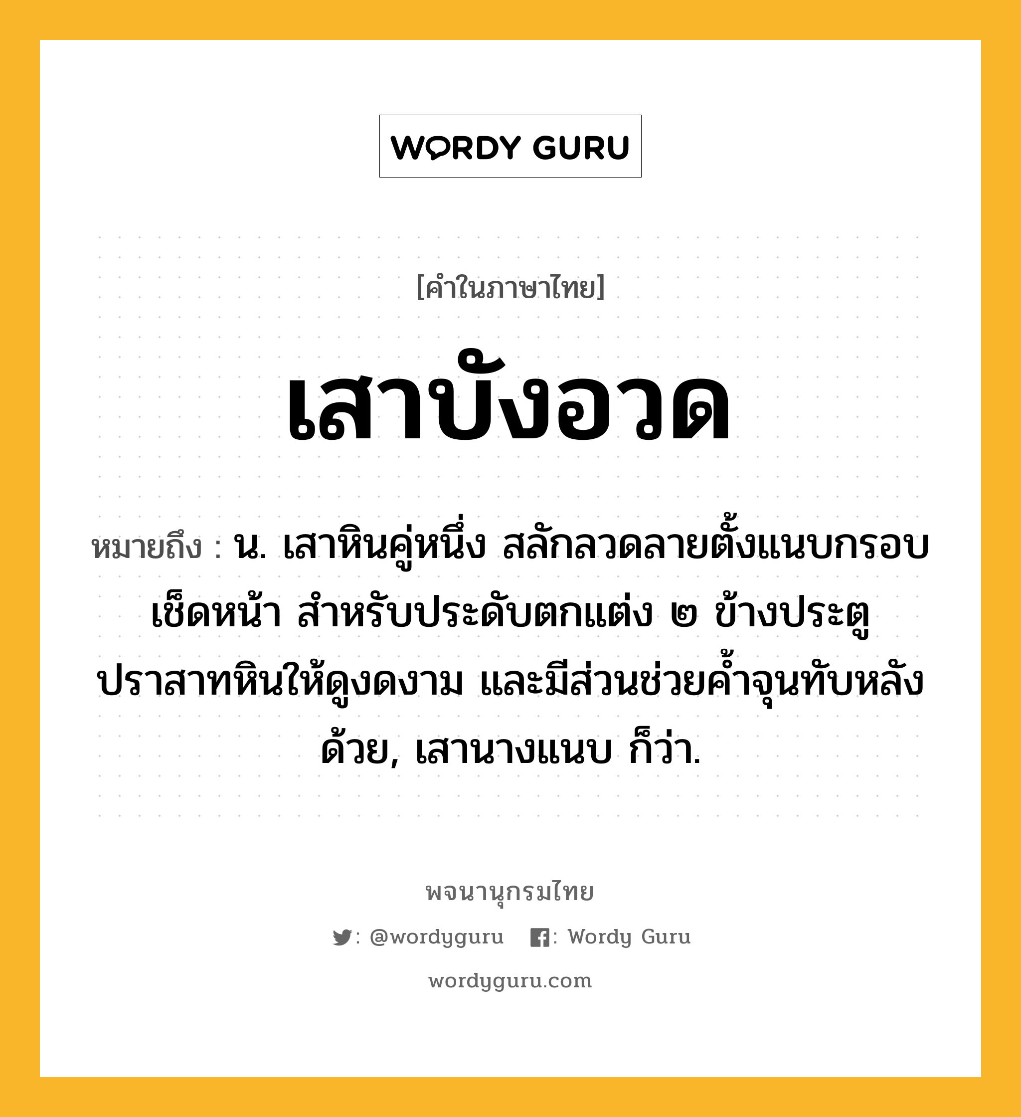 เสาบังอวด หมายถึงอะไร?, คำในภาษาไทย เสาบังอวด หมายถึง น. เสาหินคู่หนึ่ง สลักลวดลายตั้งแนบกรอบเช็ดหน้า สำหรับประดับตกแต่ง ๒ ข้างประตูปราสาทหินให้ดูงดงาม และมีส่วนช่วยค้ำจุนทับหลังด้วย, เสานางแนบ ก็ว่า.