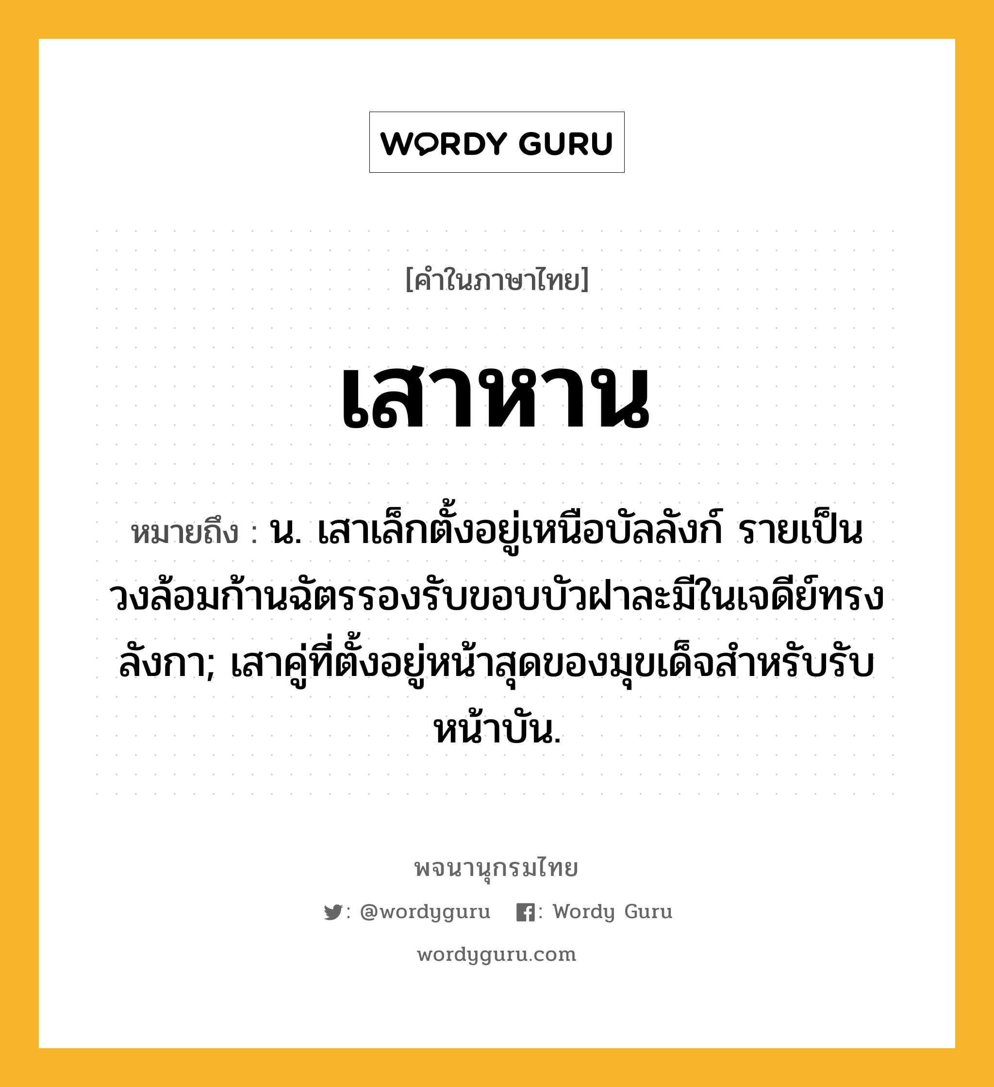 เสาหาน หมายถึงอะไร?, คำในภาษาไทย เสาหาน หมายถึง น. เสาเล็กตั้งอยู่เหนือบัลลังก์ รายเป็นวงล้อมก้านฉัตรรองรับขอบบัวฝาละมีในเจดีย์ทรงลังกา; เสาคู่ที่ตั้งอยู่หน้าสุดของมุขเด็จสำหรับรับหน้าบัน.