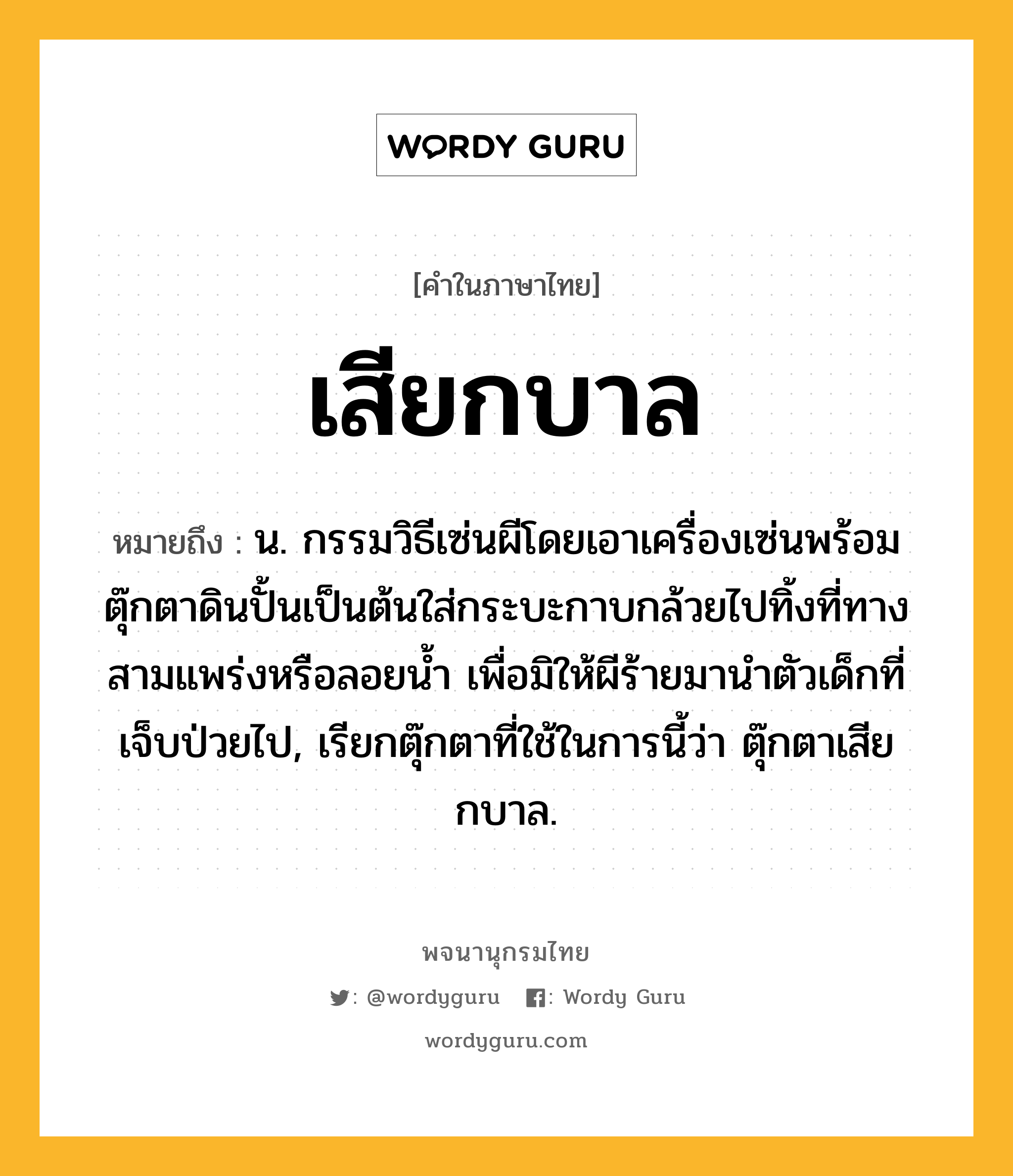 เสียกบาล หมายถึงอะไร?, คำในภาษาไทย เสียกบาล หมายถึง น. กรรมวิธีเซ่นผีโดยเอาเครื่องเซ่นพร้อมตุ๊กตาดินปั้นเป็นต้นใส่กระบะกาบกล้วยไปทิ้งที่ทางสามแพร่งหรือลอยน้ำ เพื่อมิให้ผีร้ายมานำตัวเด็กที่เจ็บป่วยไป, เรียกตุ๊กตาที่ใช้ในการนี้ว่า ตุ๊กตาเสียกบาล.