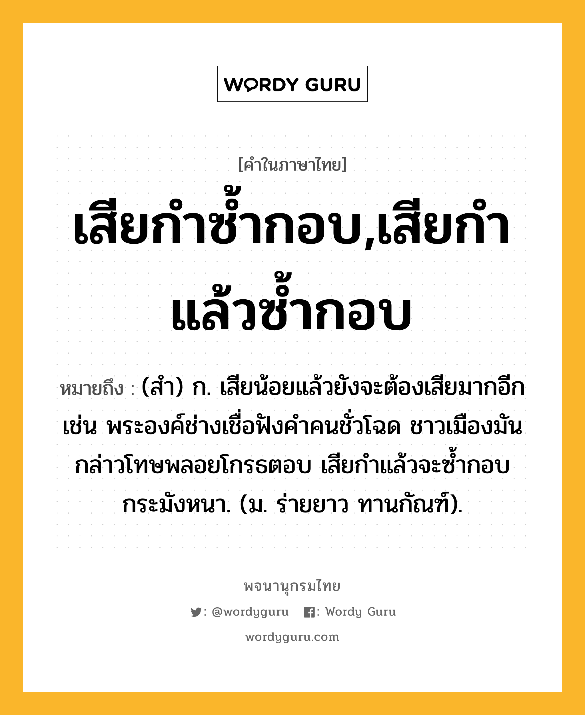 เสียกำซ้ำกอบ,เสียกำแล้วซ้ำกอบ หมายถึงอะไร?, คำในภาษาไทย เสียกำซ้ำกอบ,เสียกำแล้วซ้ำกอบ หมายถึง (สํา) ก. เสียน้อยแล้วยังจะต้องเสียมากอีก เช่น พระองค์ช่างเชื่อฟังคำคนชั่วโฉด ชาวเมืองมันกล่าวโทษพลอยโกรธตอบ เสียกำแล้วจะซ้ำกอบกระมังหนา. (ม. ร่ายยาว ทานกัณฑ์).