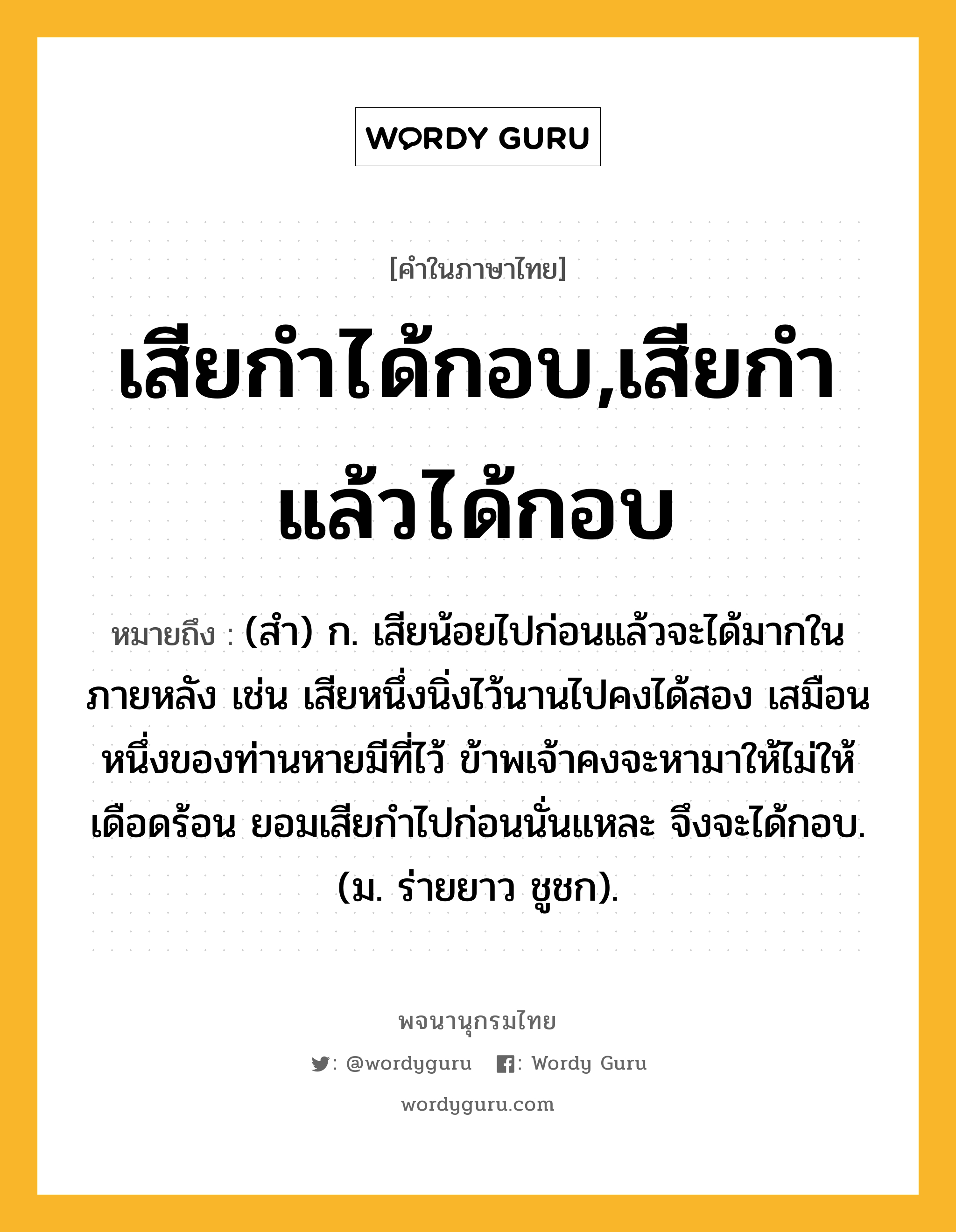 เสียกำได้กอบ,เสียกำแล้วได้กอบ หมายถึงอะไร?, คำในภาษาไทย เสียกำได้กอบ,เสียกำแล้วได้กอบ หมายถึง (สํา) ก. เสียน้อยไปก่อนแล้วจะได้มากในภายหลัง เช่น เสียหนึ่งนิ่งไว้นานไปคงได้สอง เสมือนหนึ่งของท่านหายมีที่ไว้ ข้าพเจ้าคงจะหามาให้ไม่ให้เดือดร้อน ยอมเสียกำไปก่อนนั่นแหละ จึงจะได้กอบ. (ม. ร่ายยาว ชูชก).