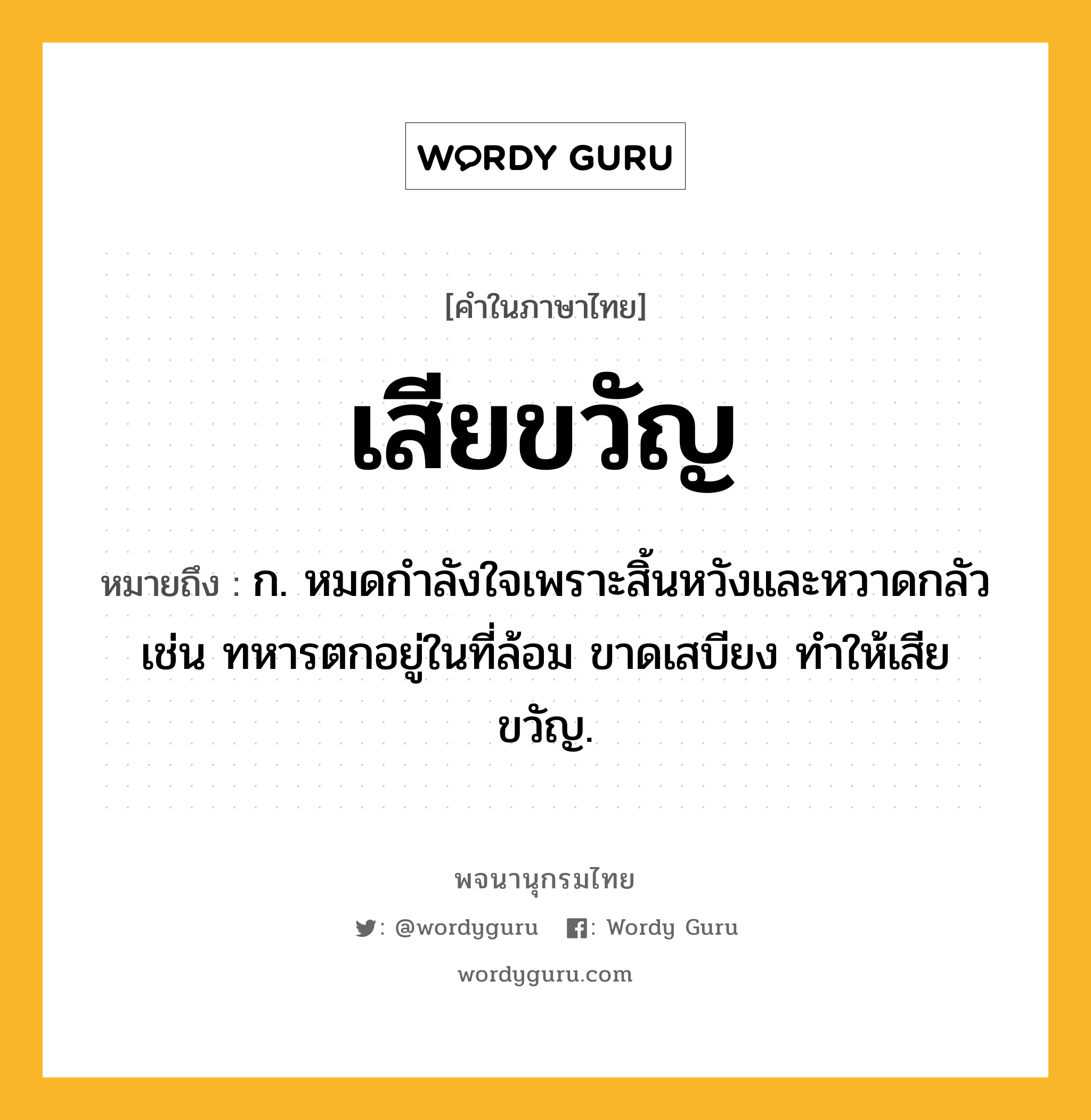 เสียขวัญ หมายถึงอะไร?, คำในภาษาไทย เสียขวัญ หมายถึง ก. หมดกำลังใจเพราะสิ้นหวังและหวาดกลัว เช่น ทหารตกอยู่ในที่ล้อม ขาดเสบียง ทำให้เสียขวัญ.