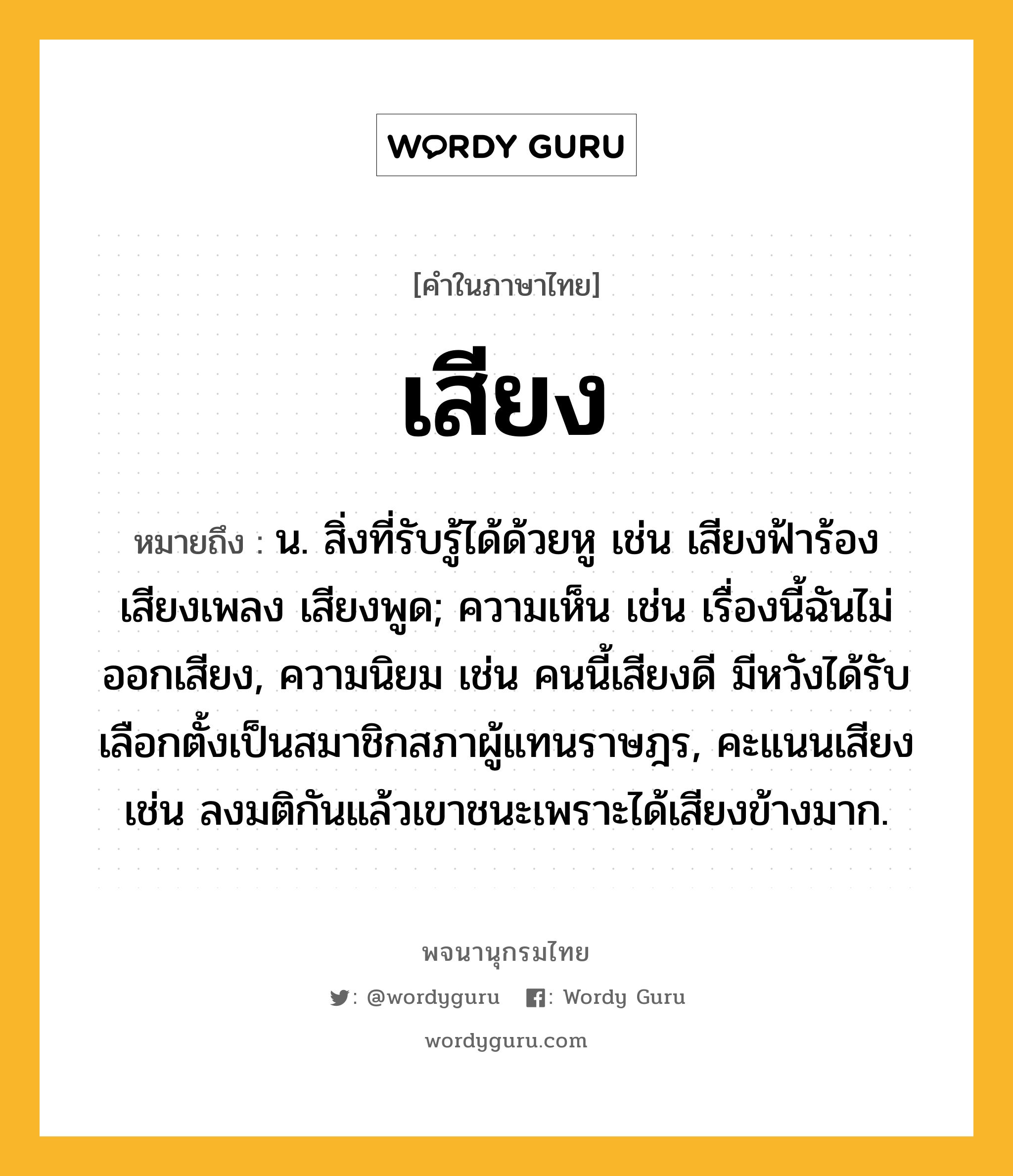 เสียง หมายถึงอะไร?, คำในภาษาไทย เสียง หมายถึง น. สิ่งที่รับรู้ได้ด้วยหู เช่น เสียงฟ้าร้อง เสียงเพลง เสียงพูด; ความเห็น เช่น เรื่องนี้ฉันไม่ออกเสียง, ความนิยม เช่น คนนี้เสียงดี มีหวังได้รับเลือกตั้งเป็นสมาชิกสภาผู้แทนราษฎร, คะแนนเสียง เช่น ลงมติกันแล้วเขาชนะเพราะได้เสียงข้างมาก.