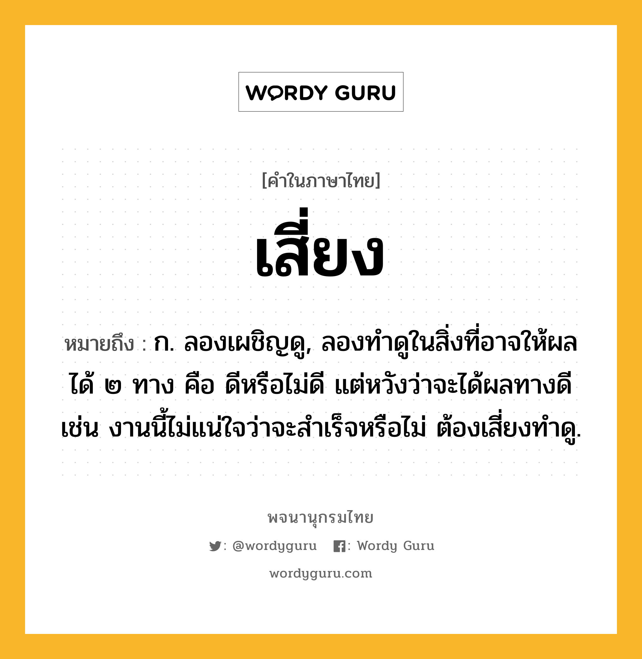 เสี่ยง หมายถึงอะไร?, คำในภาษาไทย เสี่ยง หมายถึง ก. ลองเผชิญดู, ลองทำดูในสิ่งที่อาจให้ผลได้ ๒ ทาง คือ ดีหรือไม่ดี แต่หวังว่าจะได้ผลทางดี เช่น งานนี้ไม่แน่ใจว่าจะสำเร็จหรือไม่ ต้องเสี่ยงทำดู.