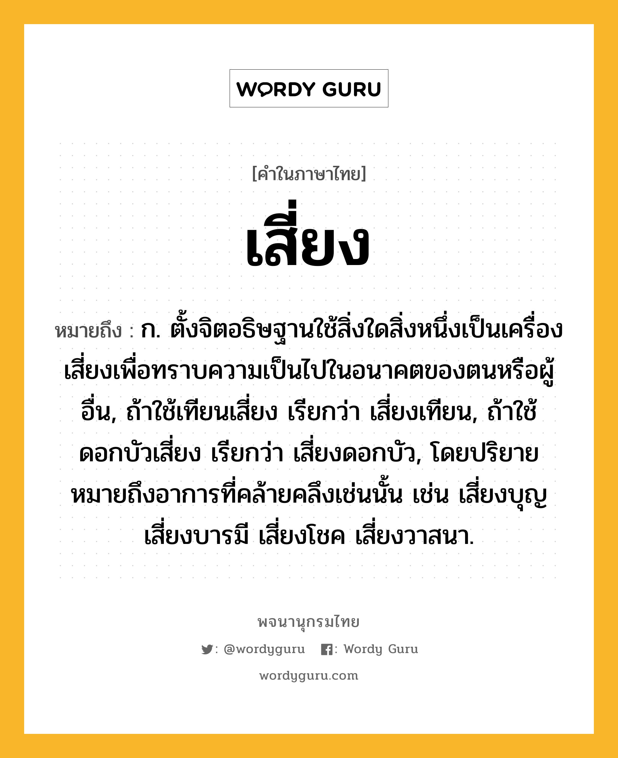 เสี่ยง หมายถึงอะไร?, คำในภาษาไทย เสี่ยง หมายถึง ก. ตั้งจิตอธิษฐานใช้สิ่งใดสิ่งหนึ่งเป็นเครื่องเสี่ยงเพื่อทราบความเป็นไปในอนาคตของตนหรือผู้อื่น, ถ้าใช้เทียนเสี่ยง เรียกว่า เสี่ยงเทียน, ถ้าใช้ดอกบัวเสี่ยง เรียกว่า เสี่ยงดอกบัว, โดยปริยายหมายถึงอาการที่คล้ายคลึงเช่นนั้น เช่น เสี่ยงบุญ เสี่ยงบารมี เสี่ยงโชค เสี่ยงวาสนา.