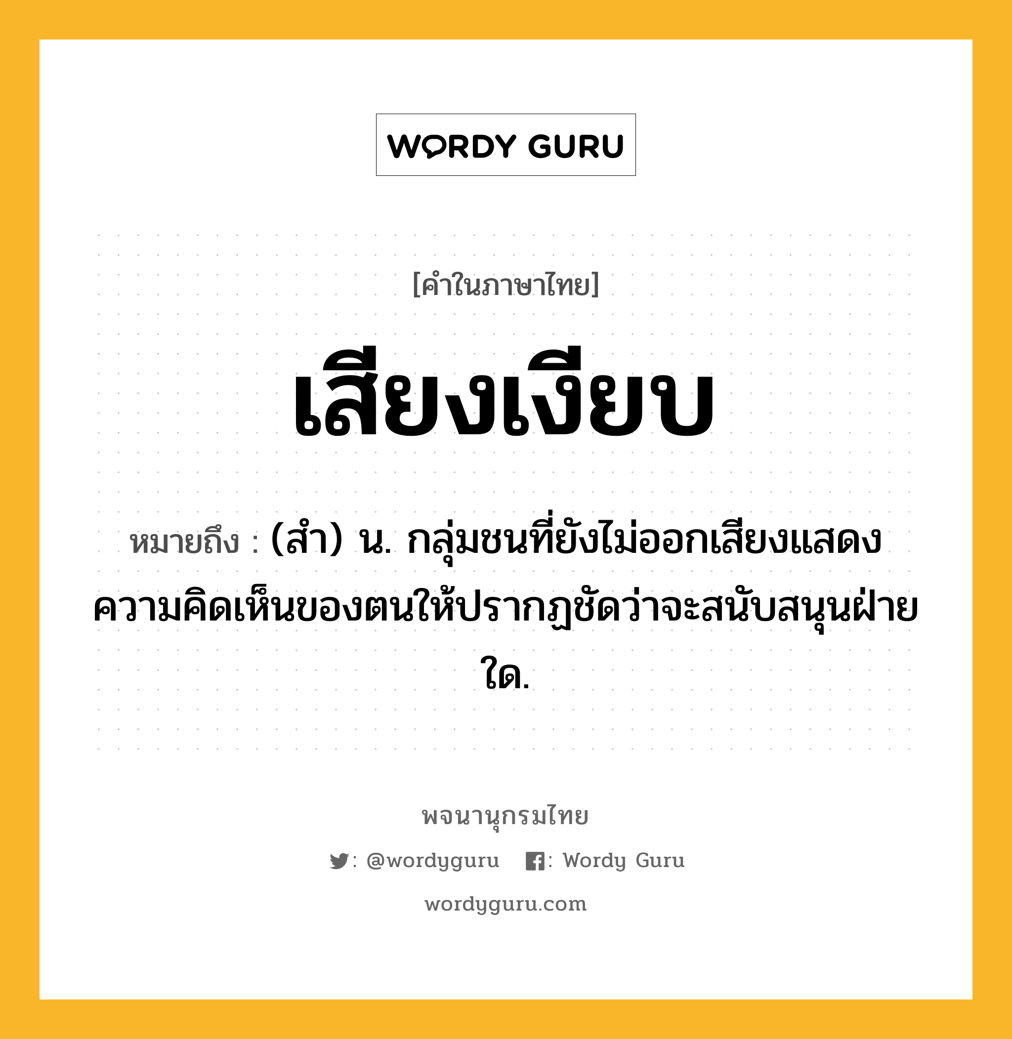 เสียงเงียบ หมายถึงอะไร?, คำในภาษาไทย เสียงเงียบ หมายถึง (สำ) น. กลุ่มชนที่ยังไม่ออกเสียงแสดงความคิดเห็นของตนให้ปรากฏชัดว่าจะสนับสนุนฝ่ายใด.