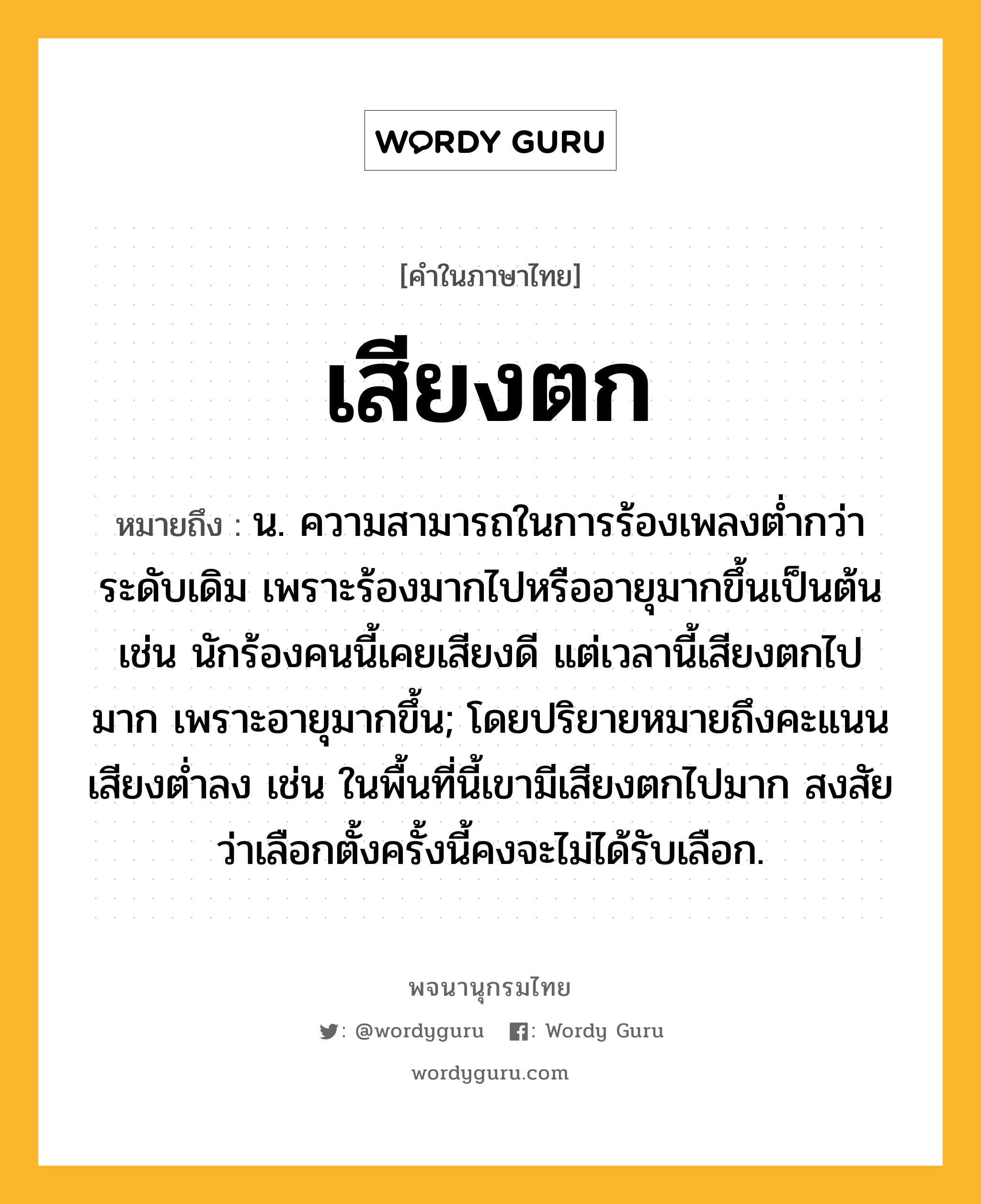 เสียงตก หมายถึงอะไร?, คำในภาษาไทย เสียงตก หมายถึง น. ความสามารถในการร้องเพลงต่ำกว่าระดับเดิม เพราะร้องมากไปหรืออายุมากขึ้นเป็นต้น เช่น นักร้องคนนี้เคยเสียงดี แต่เวลานี้เสียงตกไปมาก เพราะอายุมากขึ้น; โดยปริยายหมายถึงคะแนนเสียงต่ำลง เช่น ในพื้นที่นี้เขามีเสียงตกไปมาก สงสัยว่าเลือกตั้งครั้งนี้คงจะไม่ได้รับเลือก.