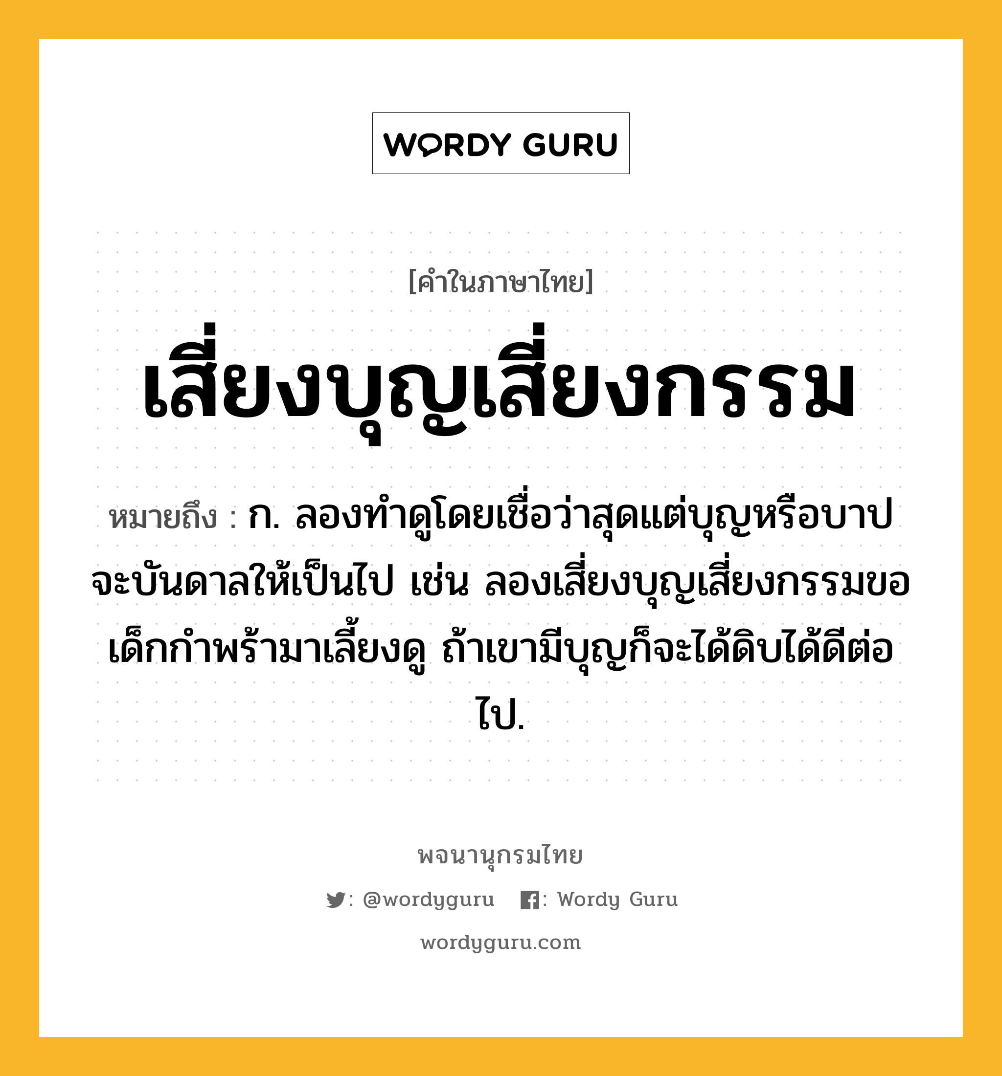 เสี่ยงบุญเสี่ยงกรรม หมายถึงอะไร?, คำในภาษาไทย เสี่ยงบุญเสี่ยงกรรม หมายถึง ก. ลองทำดูโดยเชื่อว่าสุดแต่บุญหรือบาปจะบันดาลให้เป็นไป เช่น ลองเสี่ยงบุญเสี่ยงกรรมขอเด็กกำพร้ามาเลี้ยงดู ถ้าเขามีบุญก็จะได้ดิบได้ดีต่อไป.