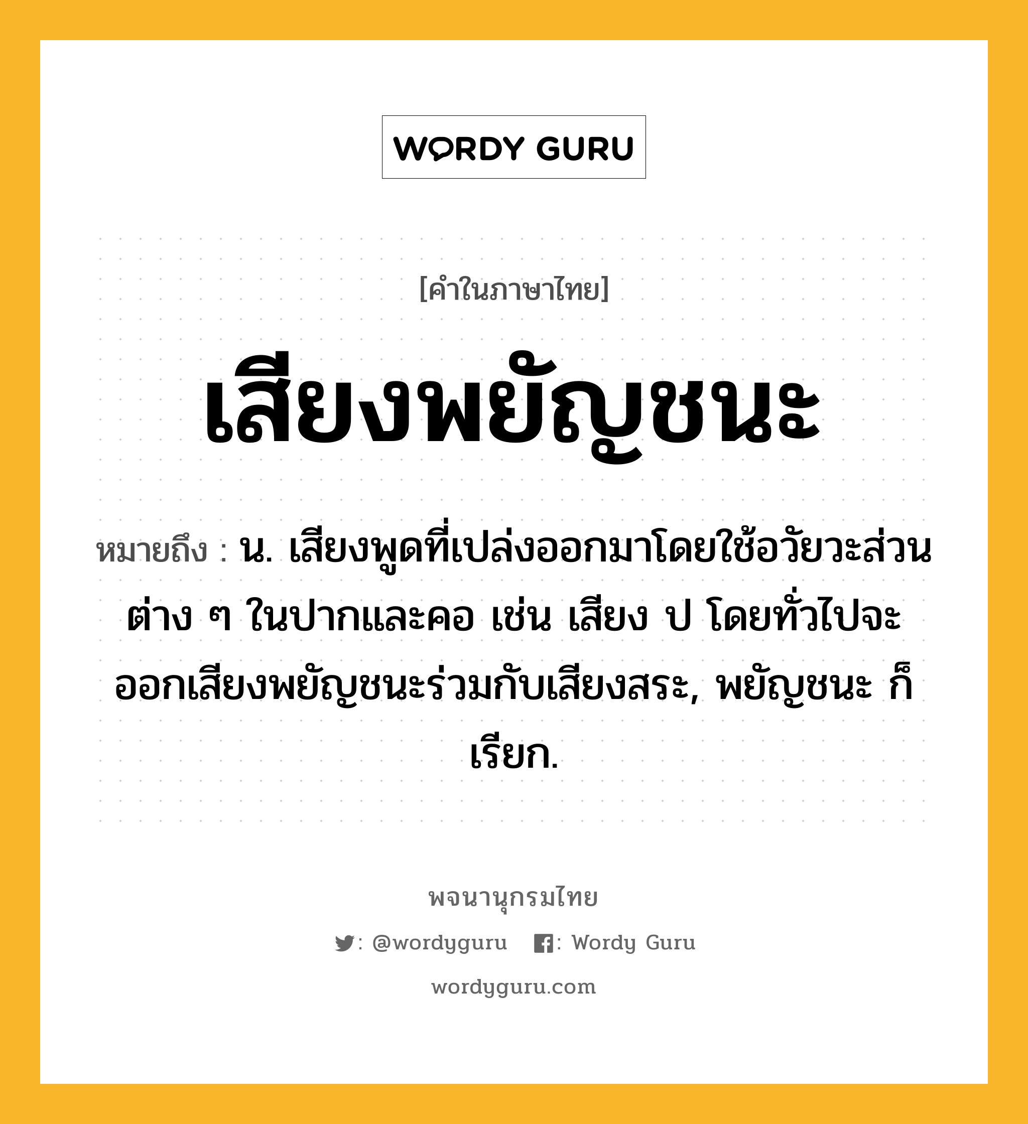 เสียงพยัญชนะ หมายถึงอะไร?, คำในภาษาไทย เสียงพยัญชนะ หมายถึง น. เสียงพูดที่เปล่งออกมาโดยใช้อวัยวะส่วนต่าง ๆ ในปากและคอ เช่น เสียง ป โดยทั่วไปจะออกเสียงพยัญชนะร่วมกับเสียงสระ, พยัญชนะ ก็เรียก.