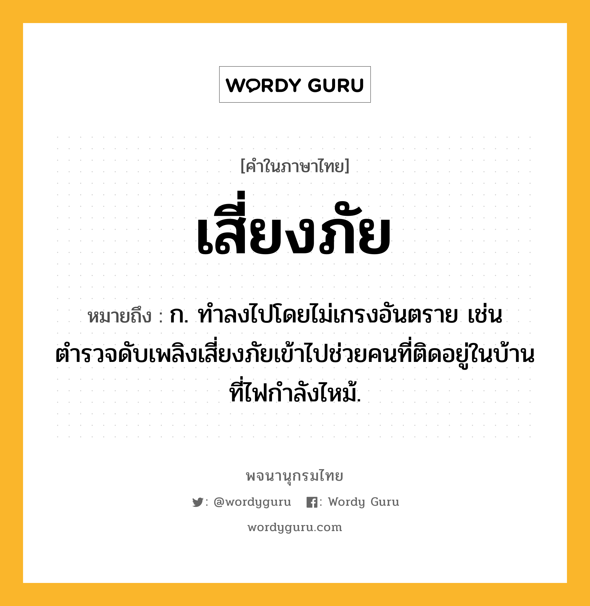 เสี่ยงภัย หมายถึงอะไร?, คำในภาษาไทย เสี่ยงภัย หมายถึง ก. ทำลงไปโดยไม่เกรงอันตราย เช่น ตำรวจดับเพลิงเสี่ยงภัยเข้าไปช่วยคนที่ติดอยู่ในบ้านที่ไฟกำลังไหม้.