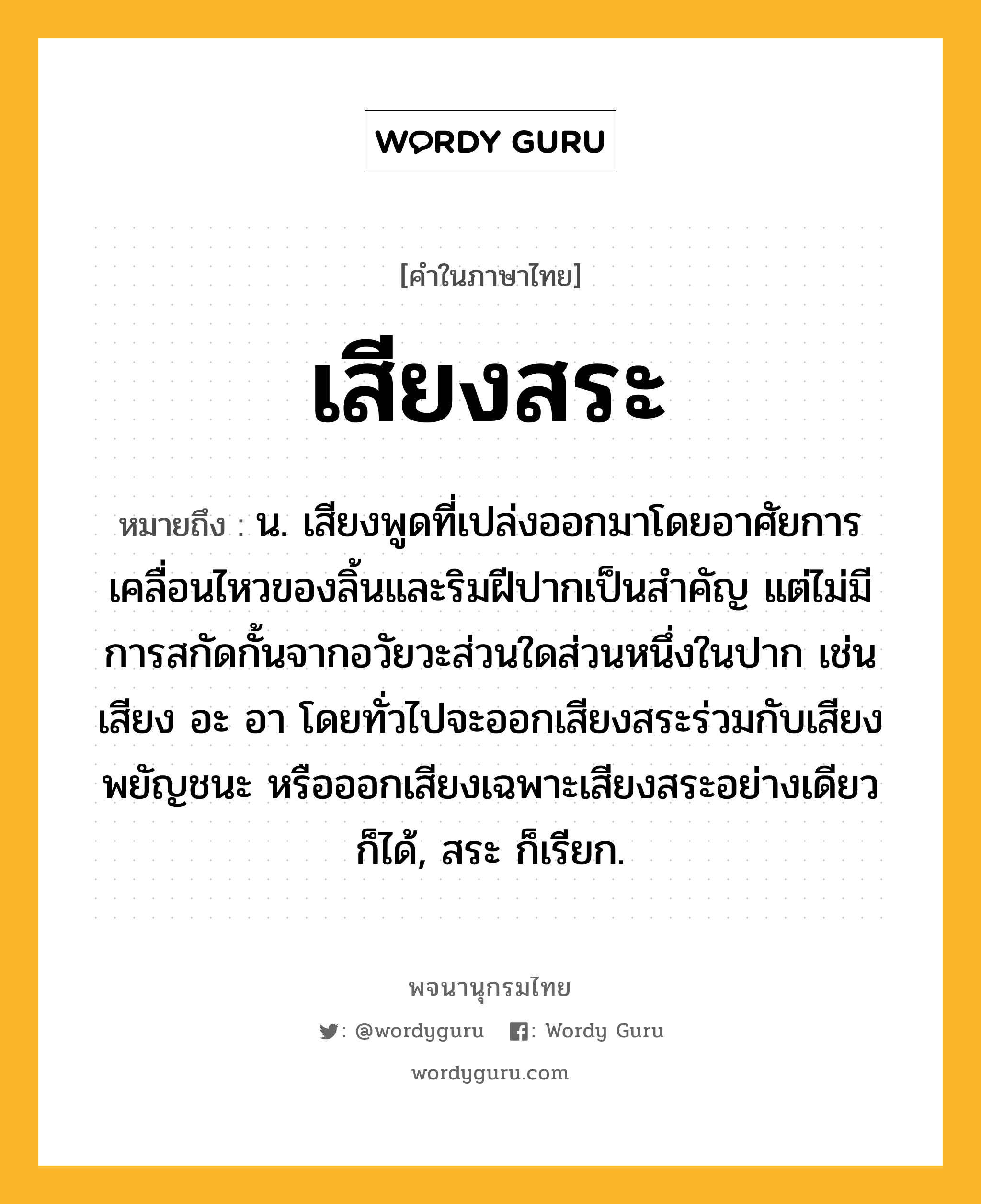 เสียงสระ หมายถึงอะไร?, คำในภาษาไทย เสียงสระ หมายถึง น. เสียงพูดที่เปล่งออกมาโดยอาศัยการเคลื่อนไหวของลิ้นและริมฝีปากเป็นสําคัญ แต่ไม่มีการสกัดกั้นจากอวัยวะส่วนใดส่วนหนึ่งในปาก เช่น เสียง อะ อา โดยทั่วไปจะออกเสียงสระร่วมกับเสียงพยัญชนะ หรือออกเสียงเฉพาะเสียงสระอย่างเดียวก็ได้, สระ ก็เรียก.