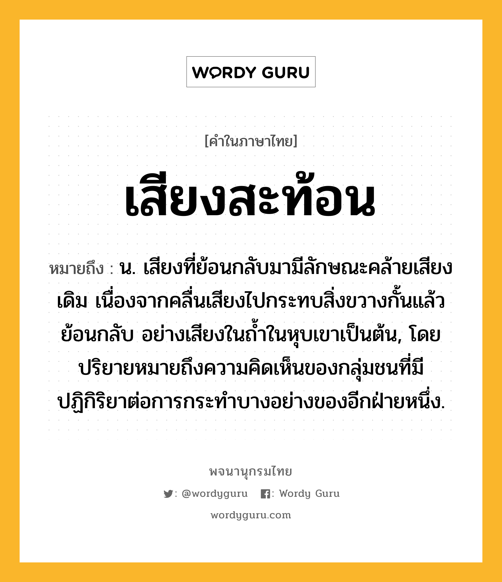 เสียงสะท้อน หมายถึงอะไร?, คำในภาษาไทย เสียงสะท้อน หมายถึง น. เสียงที่ย้อนกลับมามีลักษณะคล้ายเสียงเดิม เนื่องจากคลื่นเสียงไปกระทบสิ่งขวางกั้นแล้วย้อนกลับ อย่างเสียงในถ้ำในหุบเขาเป็นต้น, โดยปริยายหมายถึงความคิดเห็นของกลุ่มชนที่มีปฏิกิริยาต่อการกระทำบางอย่างของอีกฝ่ายหนึ่ง.