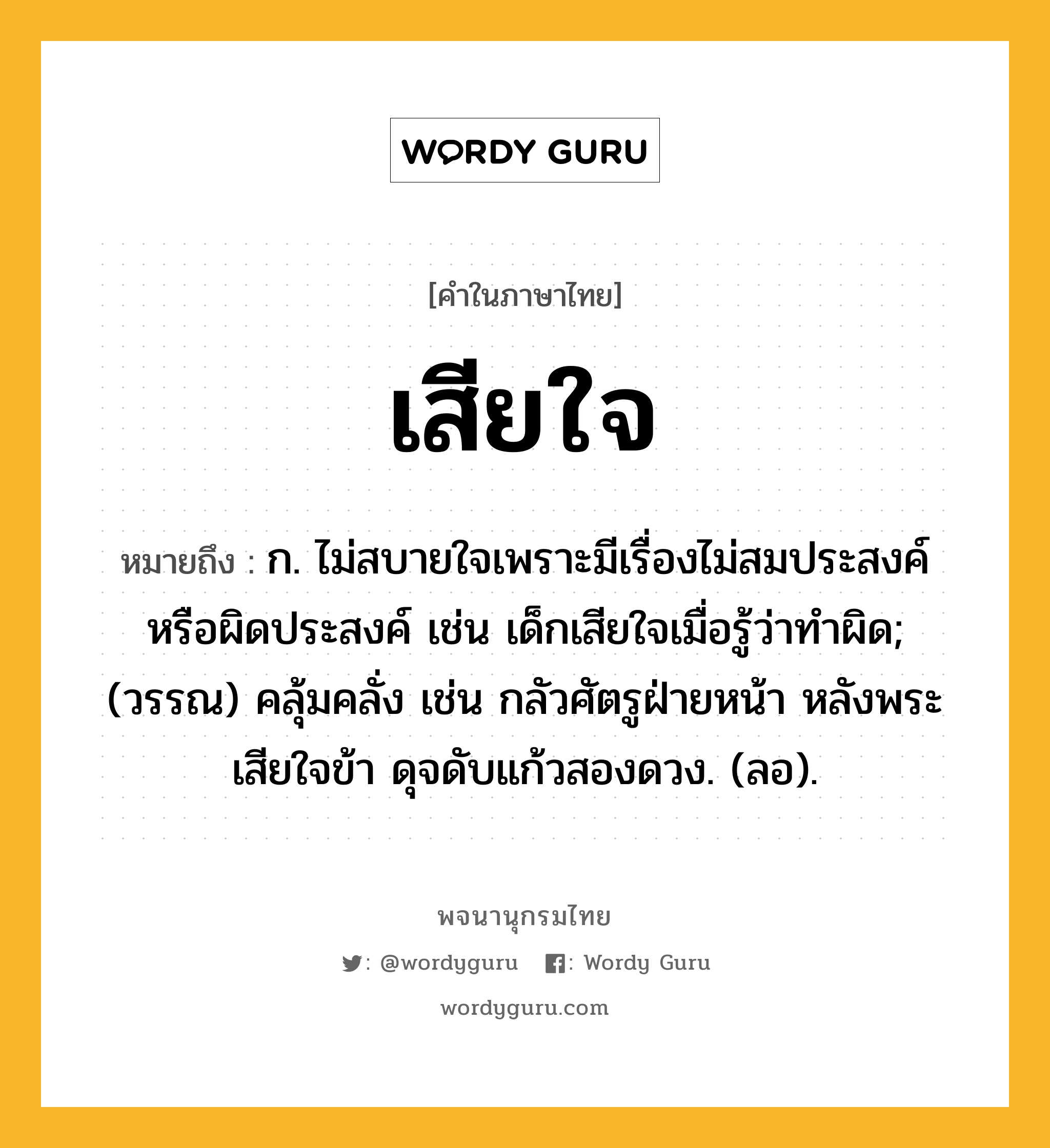 เสียใจ ความหมาย หมายถึงอะไร?, คำในภาษาไทย เสียใจ หมายถึง ก. ไม่สบายใจเพราะมีเรื่องไม่สมประสงค์หรือผิดประสงค์ เช่น เด็กเสียใจเมื่อรู้ว่าทำผิด; (วรรณ) คลุ้มคลั่ง เช่น กลัวศัตรูฝ่ายหน้า หลังพระเสียใจข้า ดุจดับแก้วสองดวง. (ลอ).