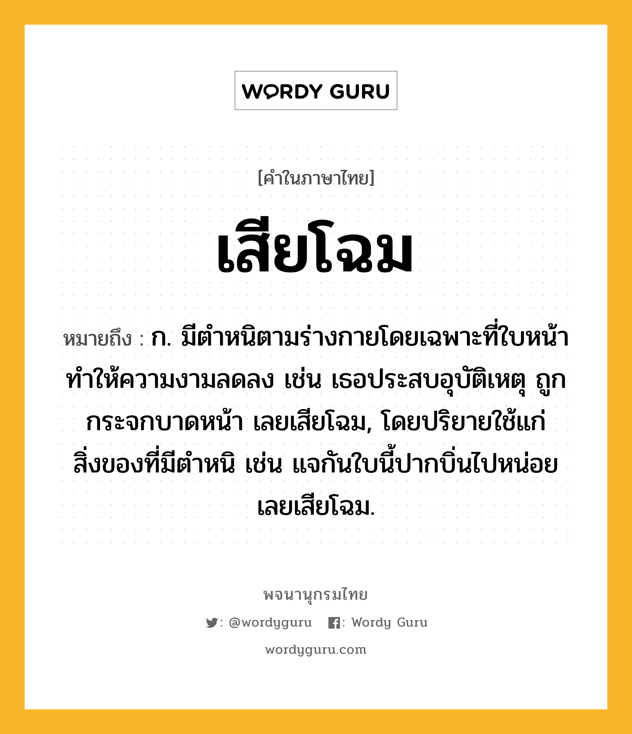 เสียโฉม หมายถึงอะไร?, คำในภาษาไทย เสียโฉม หมายถึง ก. มีตำหนิตามร่างกายโดยเฉพาะที่ใบหน้า ทำให้ความงามลดลง เช่น เธอประสบอุบัติเหตุ ถูกกระจกบาดหน้า เลยเสียโฉม, โดยปริยายใช้แก่สิ่งของที่มีตำหนิ เช่น แจกันใบนี้ปากบิ่นไปหน่อย เลยเสียโฉม.