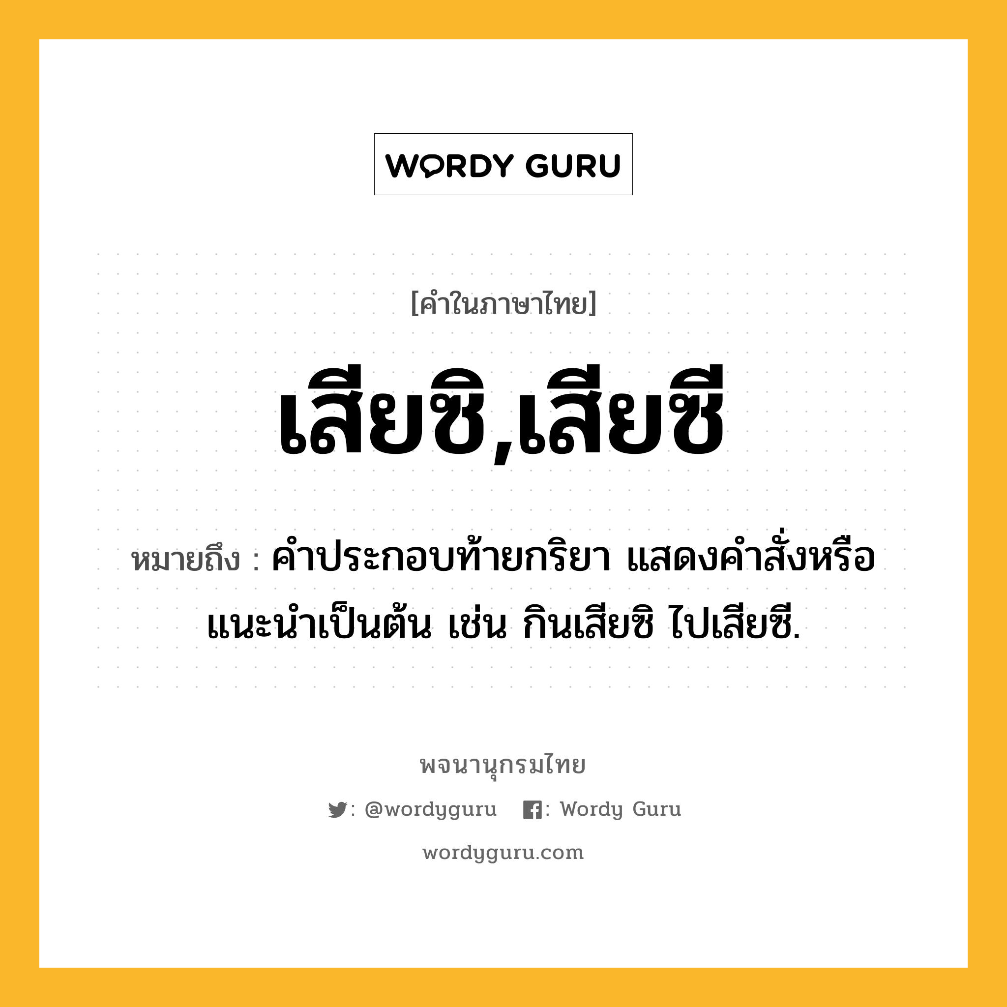 เสียซิ,เสียซี หมายถึงอะไร?, คำในภาษาไทย เสียซิ,เสียซี หมายถึง คำประกอบท้ายกริยา แสดงคำสั่งหรือแนะนำเป็นต้น เช่น กินเสียซิ ไปเสียซี.