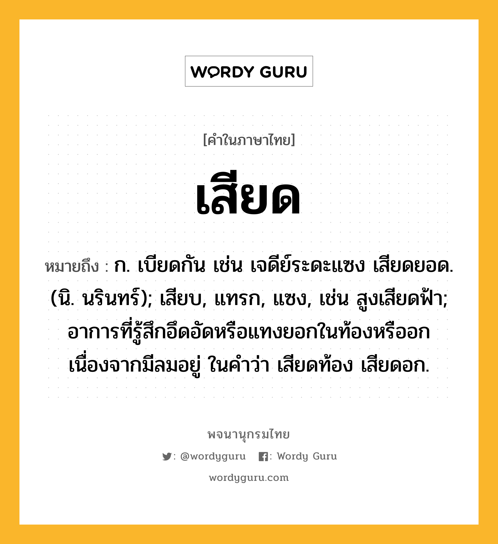 เสียด หมายถึงอะไร?, คำในภาษาไทย เสียด หมายถึง ก. เบียดกัน เช่น เจดีย์ระดะแซง เสียดยอด. (นิ. นรินทร์); เสียบ, แทรก, แซง, เช่น สูงเสียดฟ้า; อาการที่รู้สึกอึดอัดหรือแทงยอกในท้องหรืออกเนื่องจากมีลมอยู่ ในคำว่า เสียดท้อง เสียดอก.