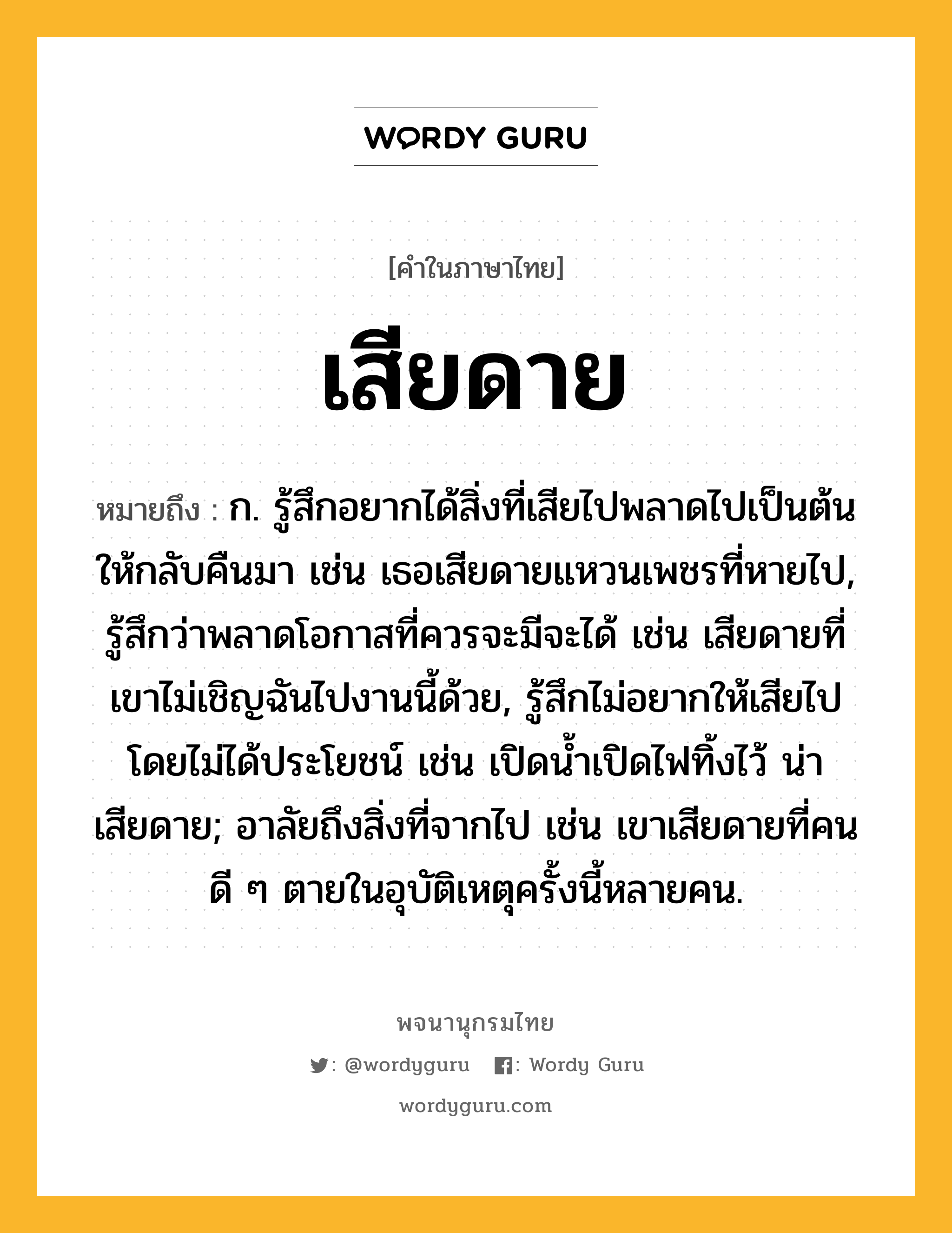 เสียดาย หมายถึงอะไร?, คำในภาษาไทย เสียดาย หมายถึง ก. รู้สึกอยากได้สิ่งที่เสียไปพลาดไปเป็นต้น ให้กลับคืนมา เช่น เธอเสียดายแหวนเพชรที่หายไป, รู้สึกว่าพลาดโอกาสที่ควรจะมีจะได้ เช่น เสียดายที่เขาไม่เชิญฉันไปงานนี้ด้วย, รู้สึกไม่อยากให้เสียไปโดยไม่ได้ประโยชน์ เช่น เปิดน้ำเปิดไฟทิ้งไว้ น่าเสียดาย; อาลัยถึงสิ่งที่จากไป เช่น เขาเสียดายที่คนดี ๆ ตายในอุบัติเหตุครั้งนี้หลายคน.