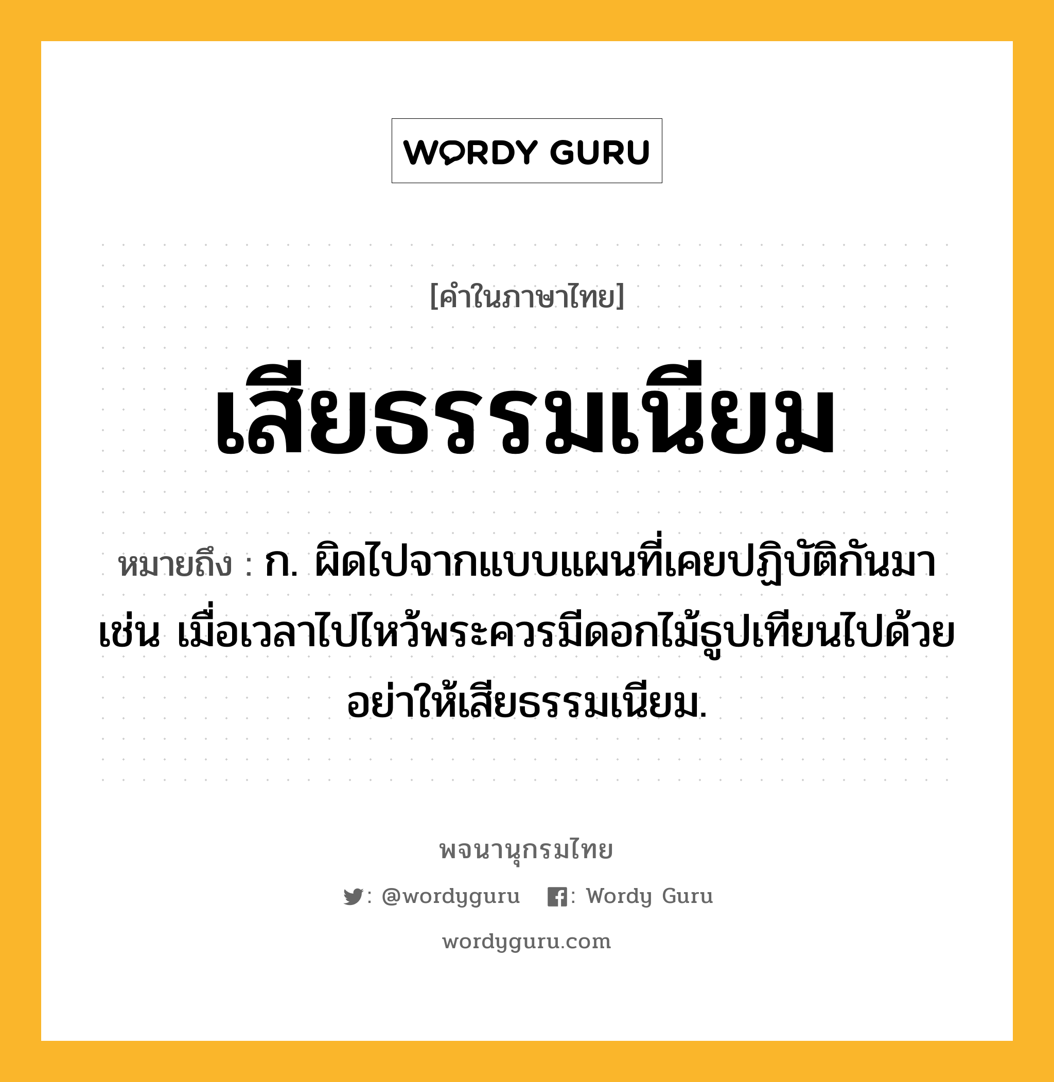 เสียธรรมเนียม หมายถึงอะไร?, คำในภาษาไทย เสียธรรมเนียม หมายถึง ก. ผิดไปจากแบบแผนที่เคยปฏิบัติกันมา เช่น เมื่อเวลาไปไหว้พระควรมีดอกไม้ธูปเทียนไปด้วย อย่าให้เสียธรรมเนียม.