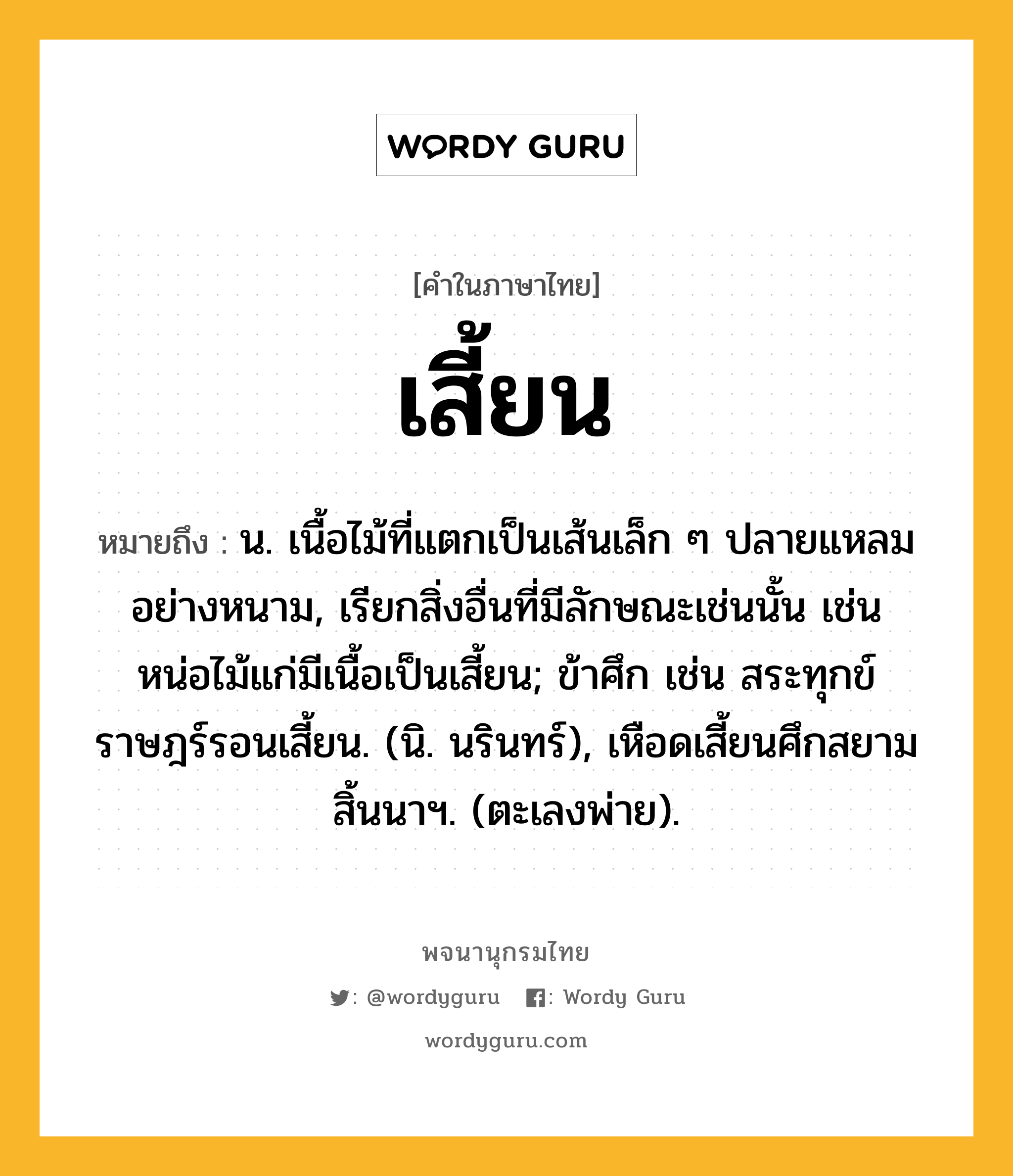 เสี้ยน หมายถึงอะไร?, คำในภาษาไทย เสี้ยน หมายถึง น. เนื้อไม้ที่แตกเป็นเส้นเล็ก ๆ ปลายแหลมอย่างหนาม, เรียกสิ่งอื่นที่มีลักษณะเช่นนั้น เช่น หน่อไม้แก่มีเนื้อเป็นเสี้ยน; ข้าศึก เช่น สระทุกข์ราษฎร์รอนเสี้ยน. (นิ. นรินทร์), เหือดเสี้ยนศึกสยาม สิ้นนาฯ. (ตะเลงพ่าย).