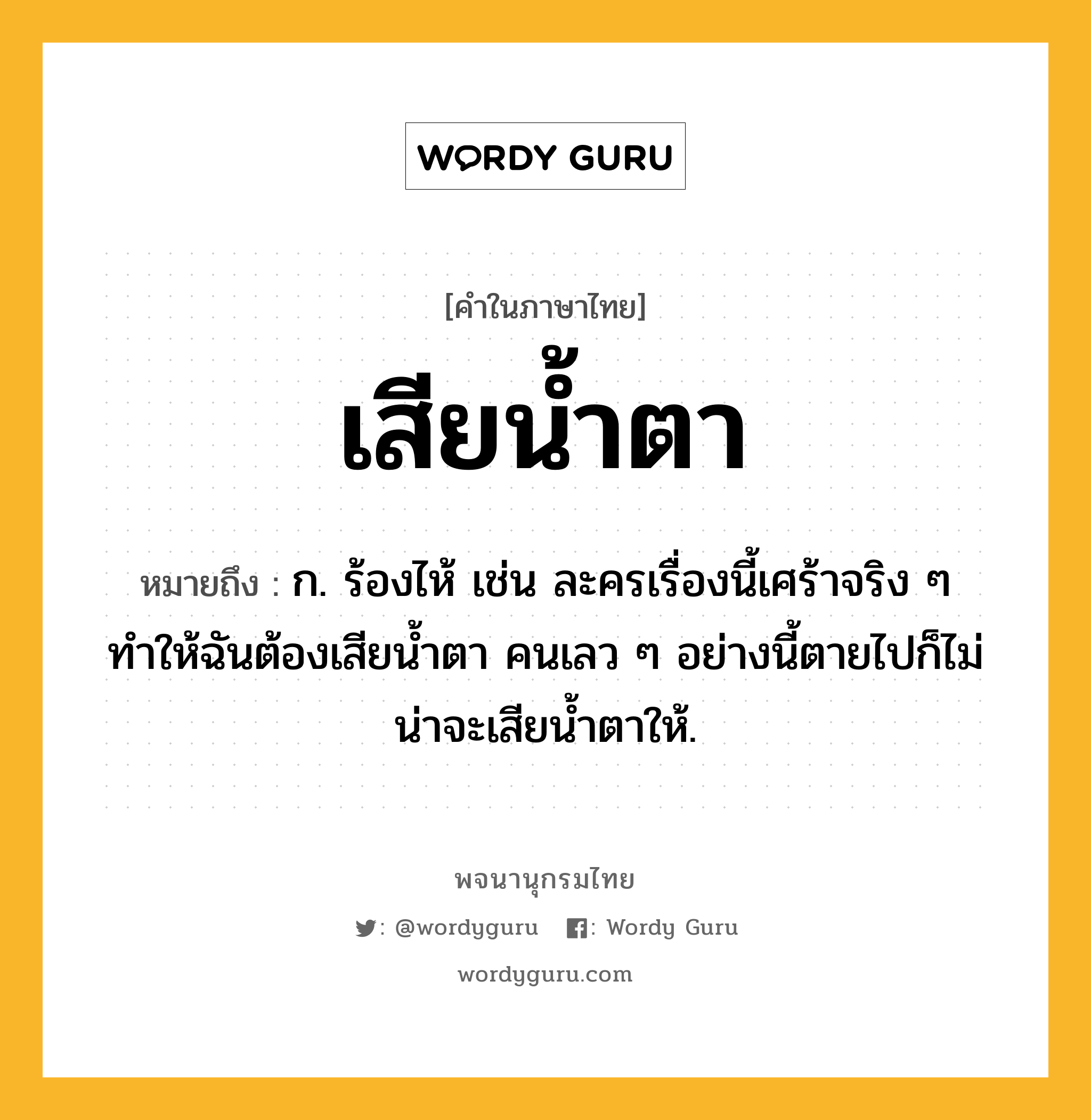 เสียน้ำตา หมายถึงอะไร?, คำในภาษาไทย เสียน้ำตา หมายถึง ก. ร้องไห้ เช่น ละครเรื่องนี้เศร้าจริง ๆ ทำให้ฉันต้องเสียน้ำตา คนเลว ๆ อย่างนี้ตายไปก็ไม่น่าจะเสียน้ำตาให้.