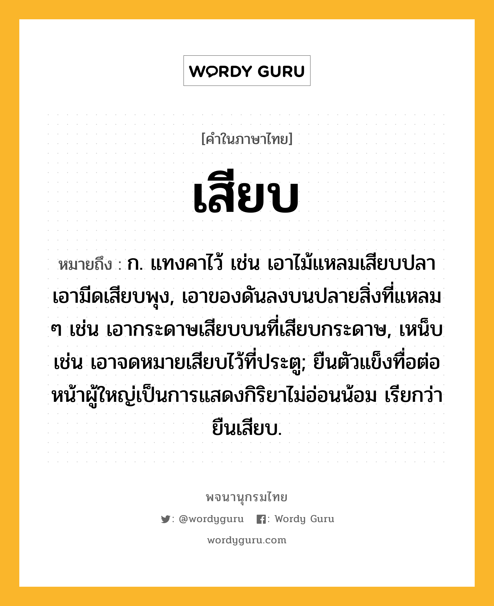 เสียบ หมายถึงอะไร?, คำในภาษาไทย เสียบ หมายถึง ก. แทงคาไว้ เช่น เอาไม้แหลมเสียบปลา เอามีดเสียบพุง, เอาของดันลงบนปลายสิ่งที่แหลม ๆ เช่น เอากระดาษเสียบบนที่เสียบกระดาษ, เหน็บ เช่น เอาจดหมายเสียบไว้ที่ประตู; ยืนตัวแข็งทื่อต่อหน้าผู้ใหญ่เป็นการแสดงกิริยาไม่อ่อนน้อม เรียกว่า ยืนเสียบ.