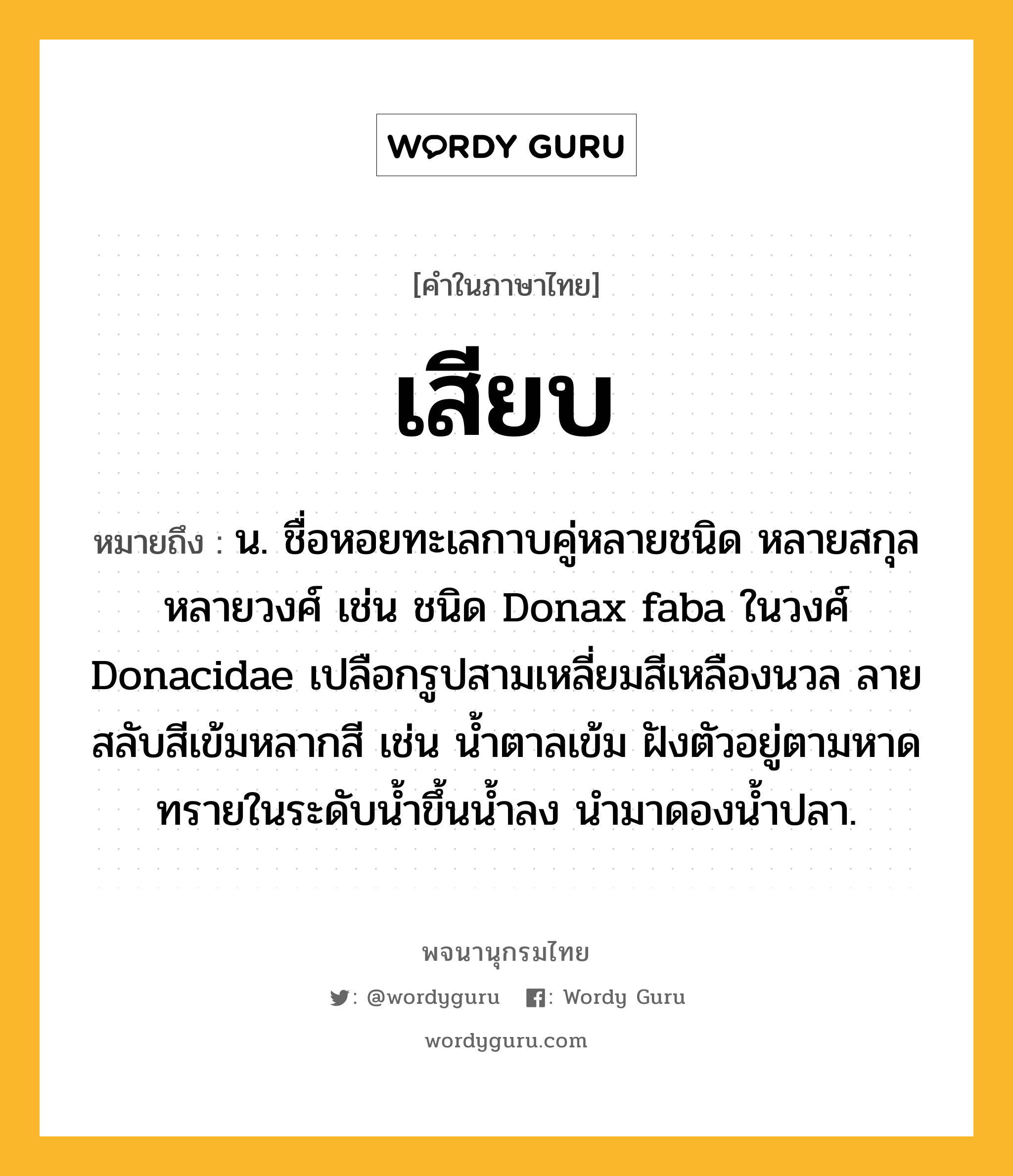 เสียบ หมายถึงอะไร?, คำในภาษาไทย เสียบ หมายถึง น. ชื่อหอยทะเลกาบคู่หลายชนิด หลายสกุล หลายวงศ์ เช่น ชนิด Donax faba ในวงศ์ Donacidae เปลือกรูปสามเหลี่ยมสีเหลืองนวล ลายสลับสีเข้มหลากสี เช่น นํ้าตาลเข้ม ฝังตัวอยู่ตามหาดทรายในระดับนํ้าขึ้นนํ้าลง นํามาดองนํ้าปลา.