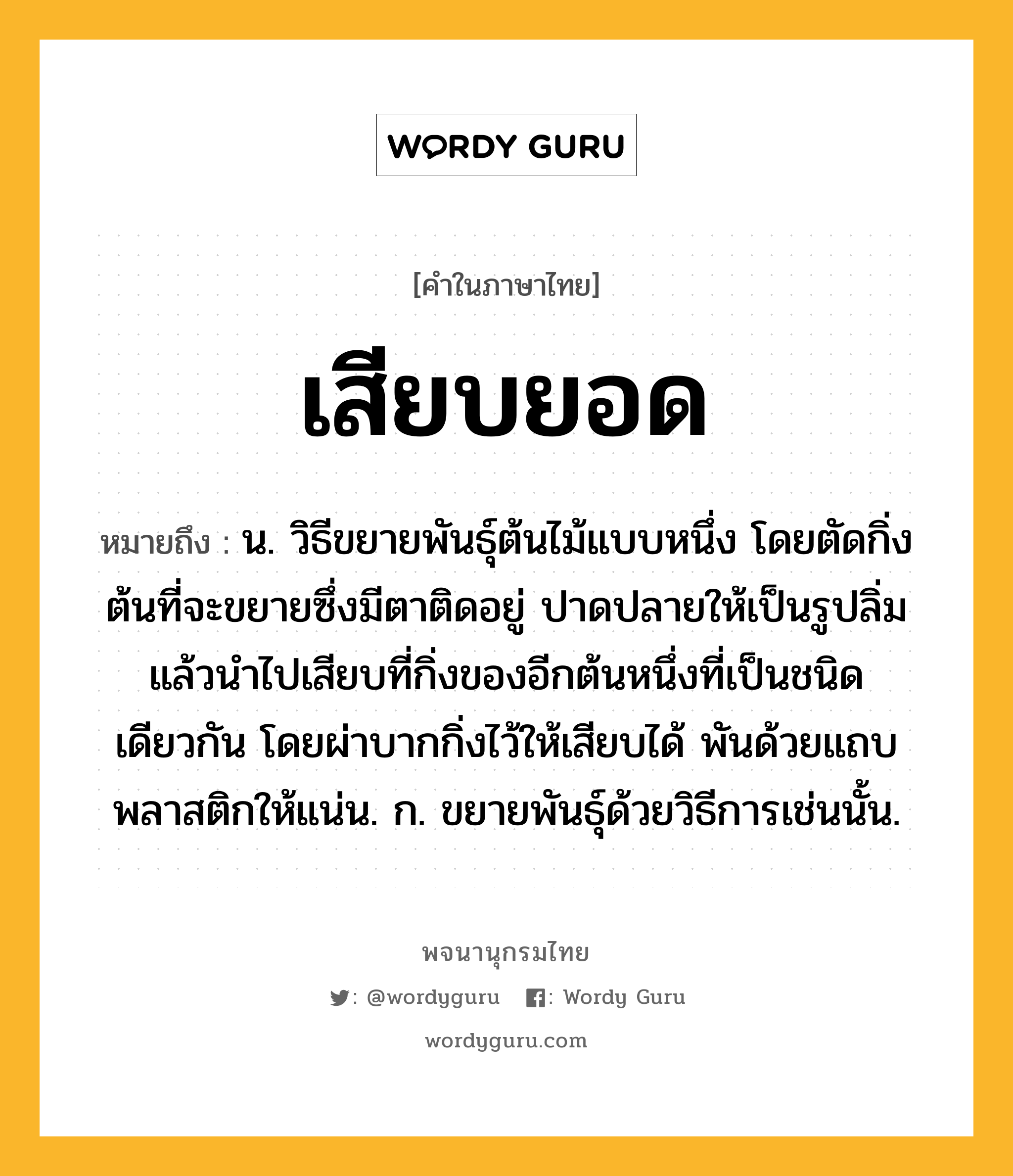 เสียบยอด หมายถึงอะไร?, คำในภาษาไทย เสียบยอด หมายถึง น. วิธีขยายพันธุ์ต้นไม้แบบหนึ่ง โดยตัดกิ่งต้นที่จะขยายซึ่งมีตาติดอยู่ ปาดปลายให้เป็นรูปลิ่มแล้วนำไปเสียบที่กิ่งของอีกต้นหนึ่งที่เป็นชนิดเดียวกัน โดยผ่าบากกิ่งไว้ให้เสียบได้ พันด้วยแถบพลาสติกให้แน่น. ก. ขยายพันธุ์ด้วยวิธีการเช่นนั้น.