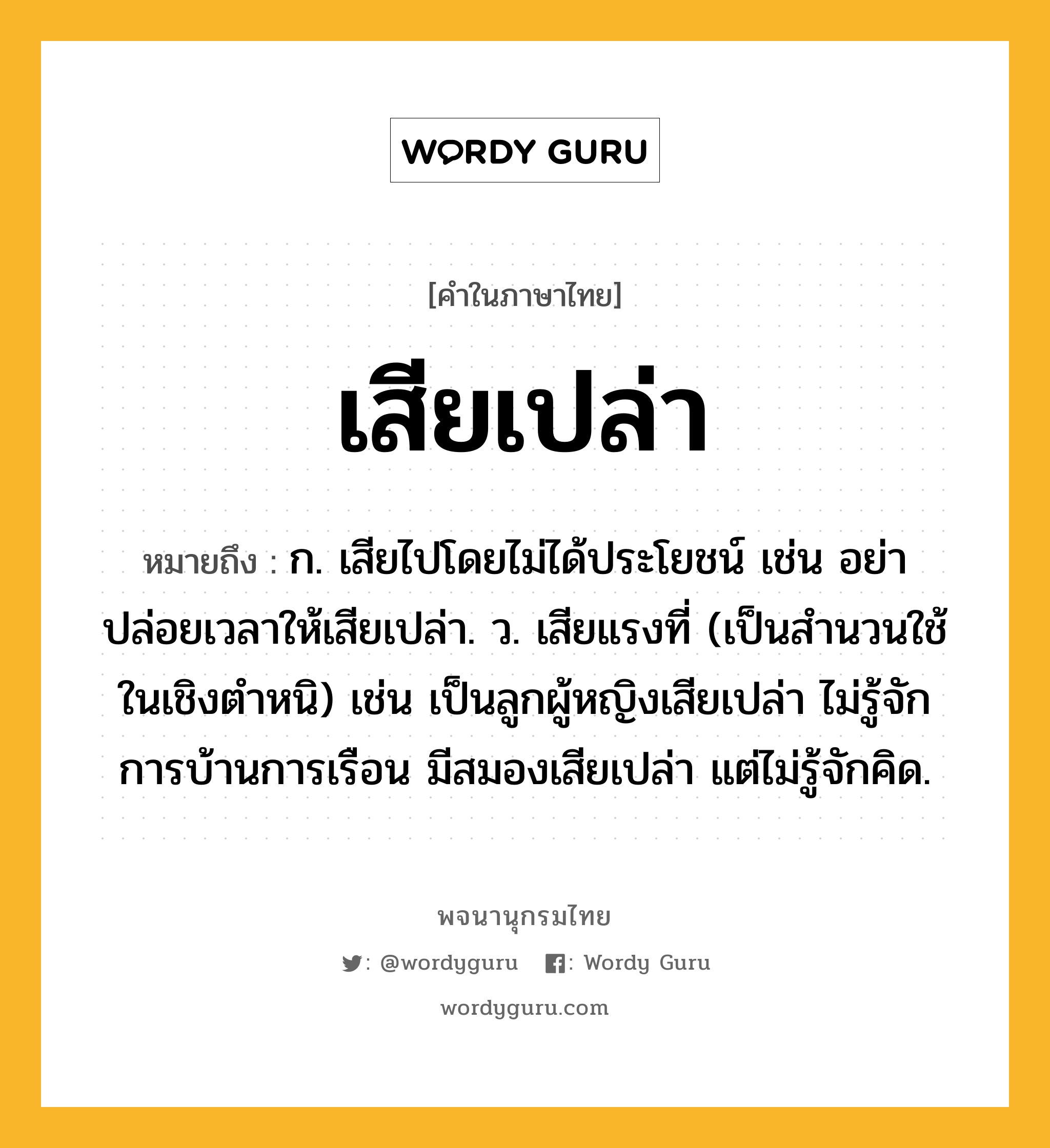 เสียเปล่า หมายถึงอะไร?, คำในภาษาไทย เสียเปล่า หมายถึง ก. เสียไปโดยไม่ได้ประโยชน์ เช่น อย่าปล่อยเวลาให้เสียเปล่า. ว. เสียแรงที่ (เป็นสำนวนใช้ในเชิงตำหนิ) เช่น เป็นลูกผู้หญิงเสียเปล่า ไม่รู้จักการบ้านการเรือน มีสมองเสียเปล่า แต่ไม่รู้จักคิด.