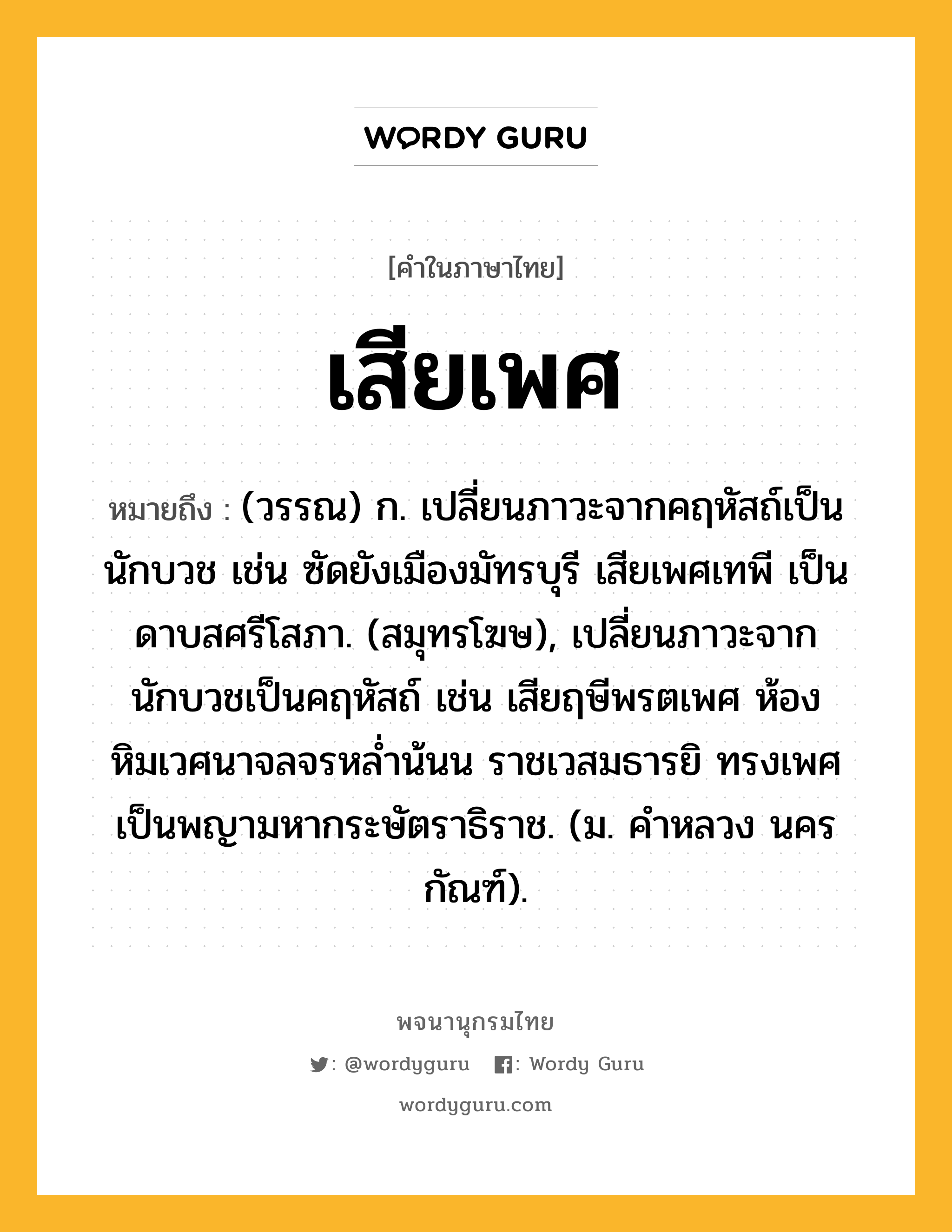 เสียเพศ หมายถึงอะไร?, คำในภาษาไทย เสียเพศ หมายถึง (วรรณ) ก. เปลี่ยนภาวะจากคฤหัสถ์เป็นนักบวช เช่น ซัดยังเมืองมัทรบุรี เสียเพศเทพี เป็นดาบสศรีโสภา. (สมุทรโฆษ), เปลี่ยนภาวะจากนักบวชเป็นคฤหัสถ์ เช่น เสียฤษีพรตเพศ ห้องหิมเวศนาจลจรหล่ำน้นน ราชเวสมธารยิ ทรงเพศเป็นพญามหากระษัตราธิราช. (ม. คำหลวง นครกัณฑ์).