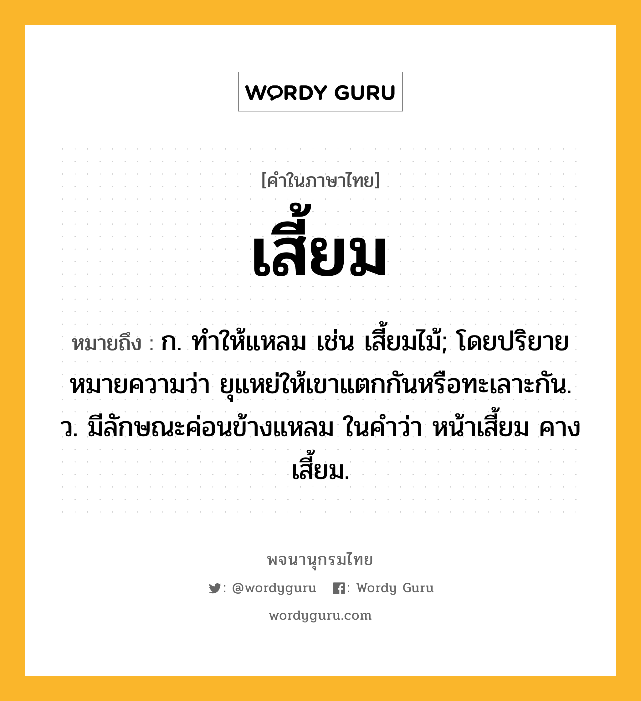 เสี้ยม หมายถึงอะไร?, คำในภาษาไทย เสี้ยม หมายถึง ก. ทําให้แหลม เช่น เสี้ยมไม้; โดยปริยายหมายความว่า ยุแหย่ให้เขาแตกกันหรือทะเลาะกัน. ว. มีลักษณะค่อนข้างแหลม ในคำว่า หน้าเสี้ยม คางเสี้ยม.