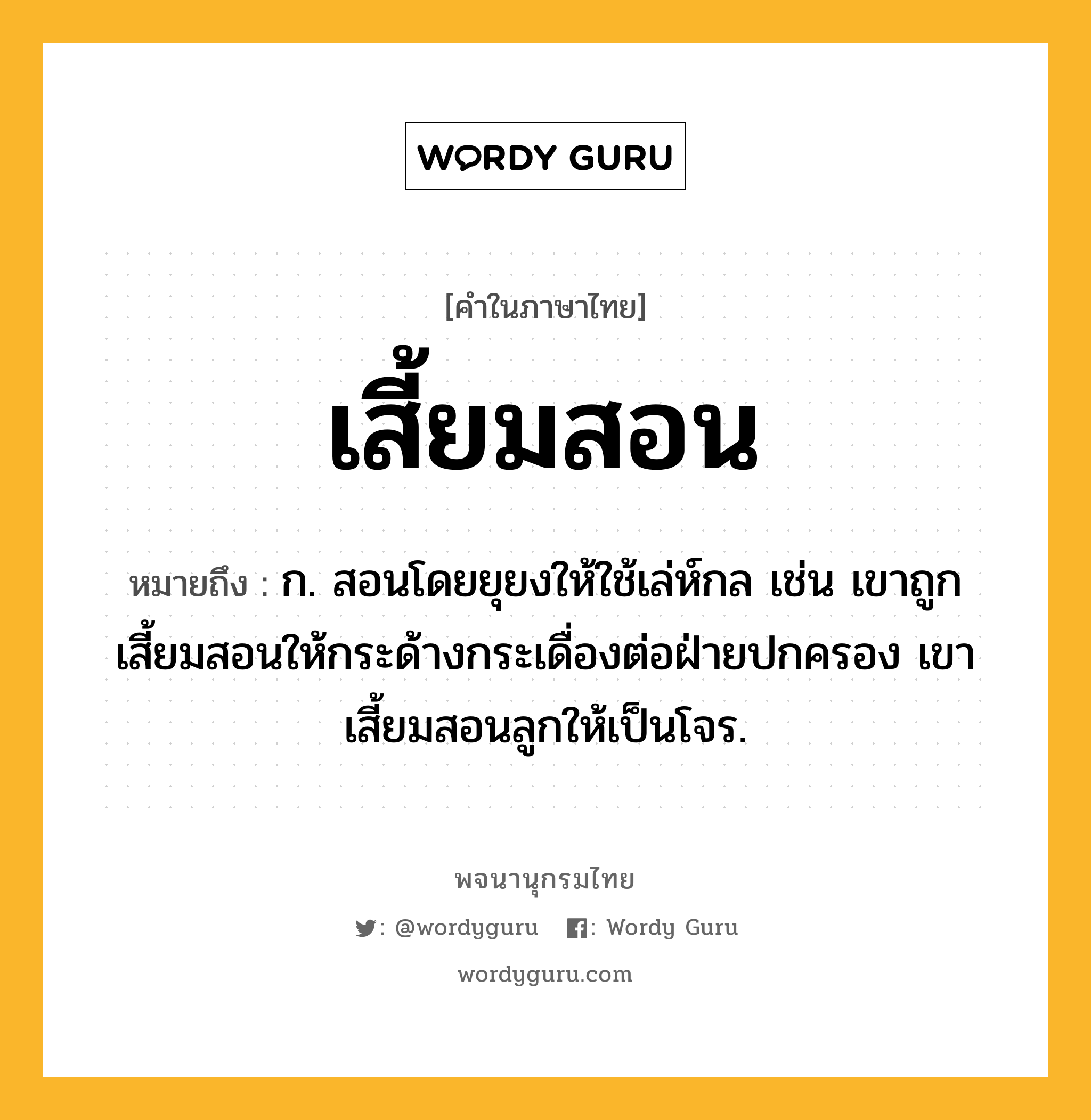 เสี้ยมสอน หมายถึงอะไร?, คำในภาษาไทย เสี้ยมสอน หมายถึง ก. สอนโดยยุยงให้ใช้เล่ห์กล เช่น เขาถูกเสี้ยมสอนให้กระด้างกระเดื่องต่อฝ่ายปกครอง เขาเสี้ยมสอนลูกให้เป็นโจร.