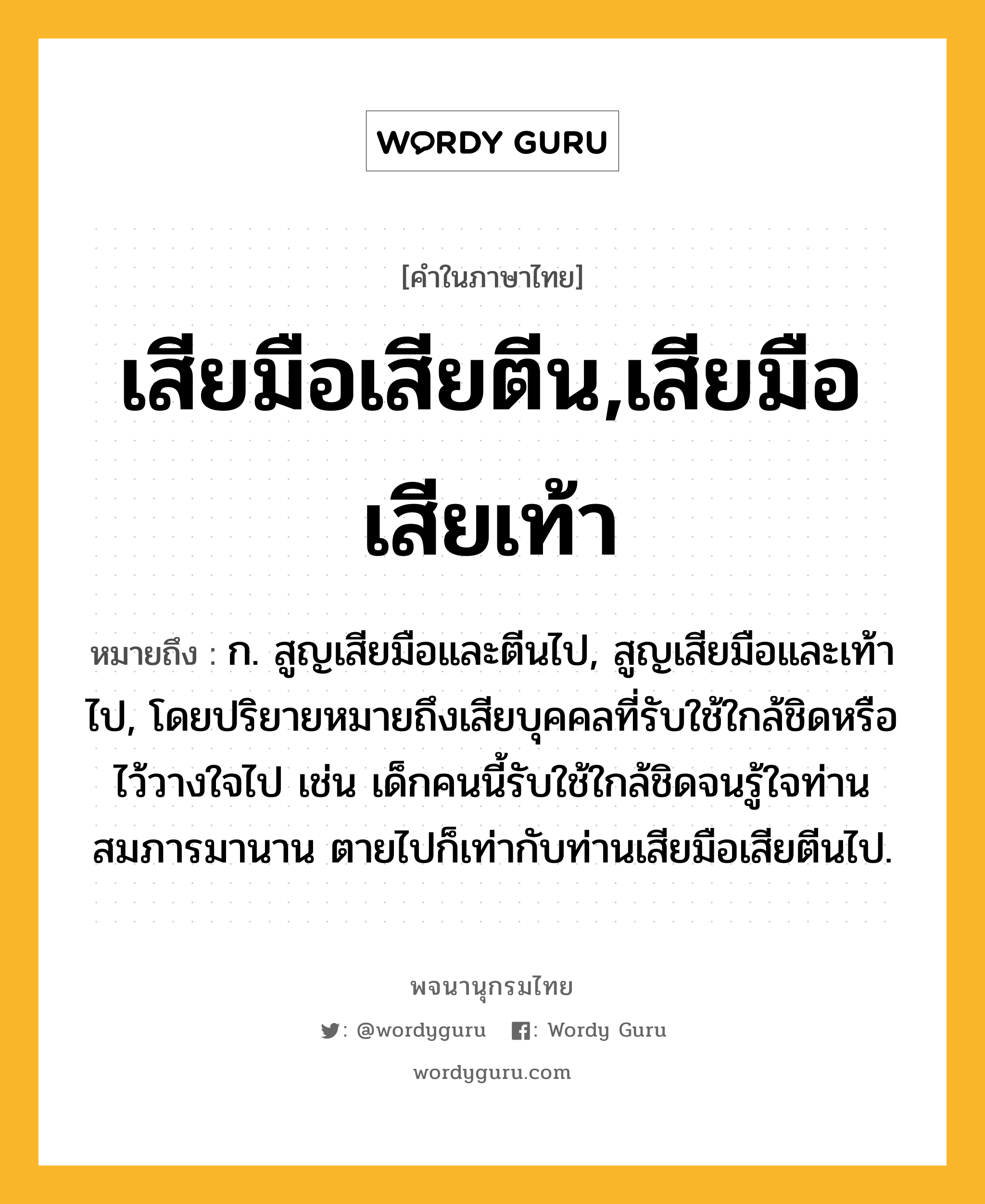 เสียมือเสียตีน,เสียมือเสียเท้า ความหมาย หมายถึงอะไร?, คำในภาษาไทย เสียมือเสียตีน,เสียมือเสียเท้า หมายถึง ก. สูญเสียมือและตีนไป, สูญเสียมือและเท้าไป, โดยปริยายหมายถึงเสียบุคคลที่รับใช้ใกล้ชิดหรือไว้วางใจไป เช่น เด็กคนนี้รับใช้ใกล้ชิดจนรู้ใจท่านสมภารมานาน ตายไปก็เท่ากับท่านเสียมือเสียตีนไป.