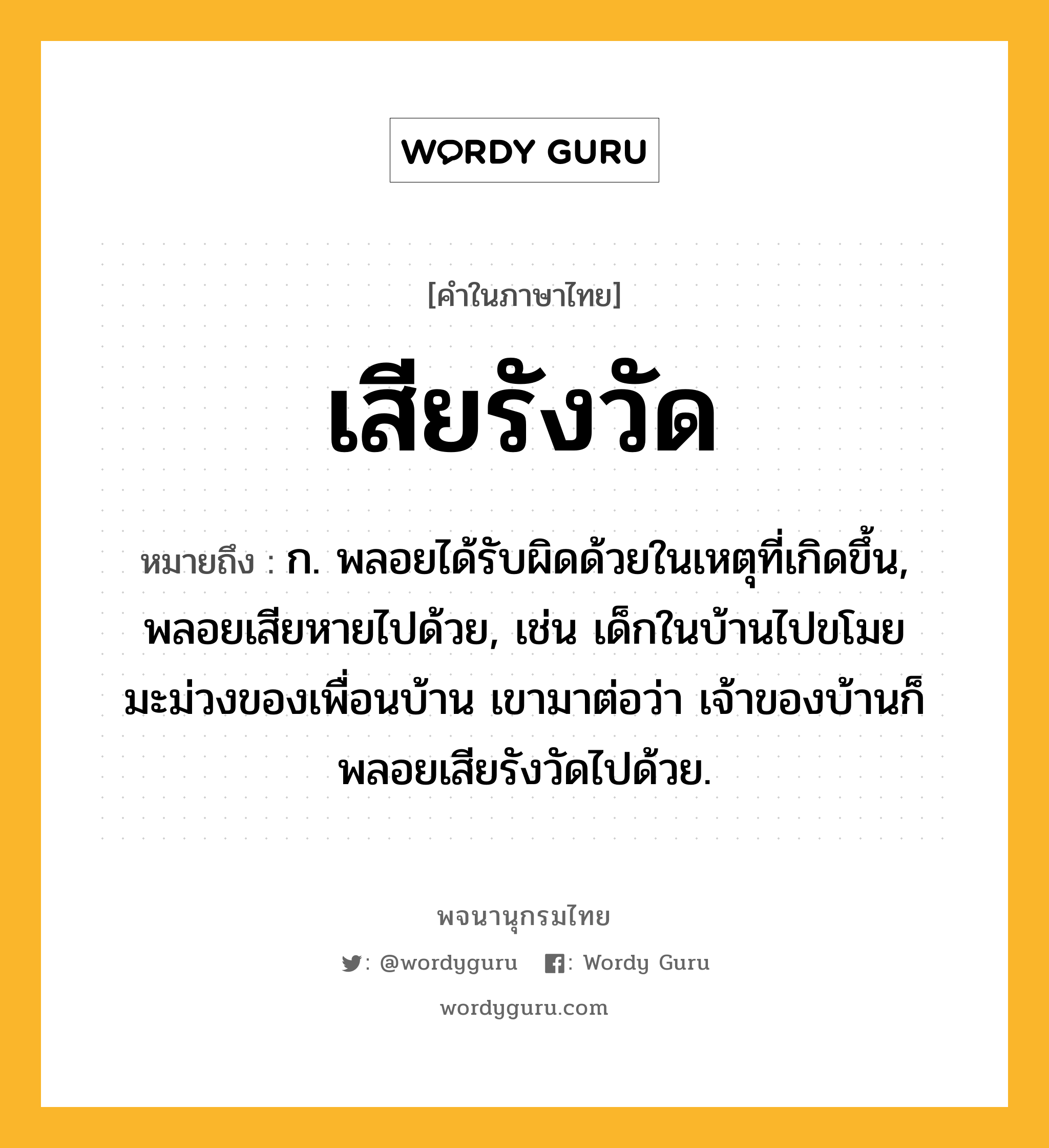 เสียรังวัด หมายถึงอะไร?, คำในภาษาไทย เสียรังวัด หมายถึง ก. พลอยได้รับผิดด้วยในเหตุที่เกิดขึ้น, พลอยเสียหายไปด้วย, เช่น เด็กในบ้านไปขโมยมะม่วงของเพื่อนบ้าน เขามาต่อว่า เจ้าของบ้านก็พลอยเสียรังวัดไปด้วย.