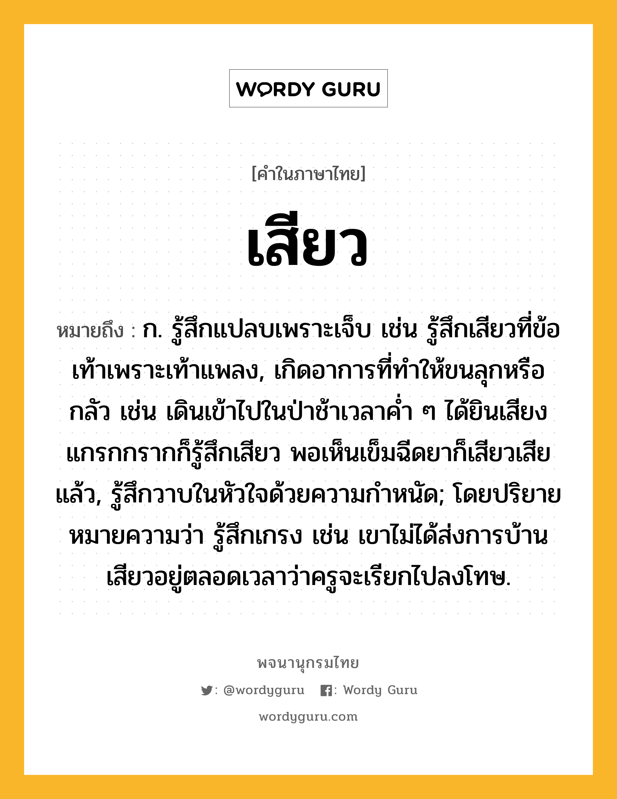 เสียว ความหมาย หมายถึงอะไร?, คำในภาษาไทย เสียว หมายถึง ก. รู้สึกแปลบเพราะเจ็บ เช่น รู้สึกเสียวที่ข้อเท้าเพราะเท้าแพลง, เกิดอาการที่ทําให้ขนลุกหรือกลัว เช่น เดินเข้าไปในป่าช้าเวลาค่ำ ๆ ได้ยินเสียงแกรกกรากก็รู้สึกเสียว พอเห็นเข็มฉีดยาก็เสียวเสียแล้ว, รู้สึกวาบในหัวใจด้วยความกําหนัด; โดยปริยายหมายความว่า รู้สึกเกรง เช่น เขาไม่ได้ส่งการบ้านเสียวอยู่ตลอดเวลาว่าครูจะเรียกไปลงโทษ.