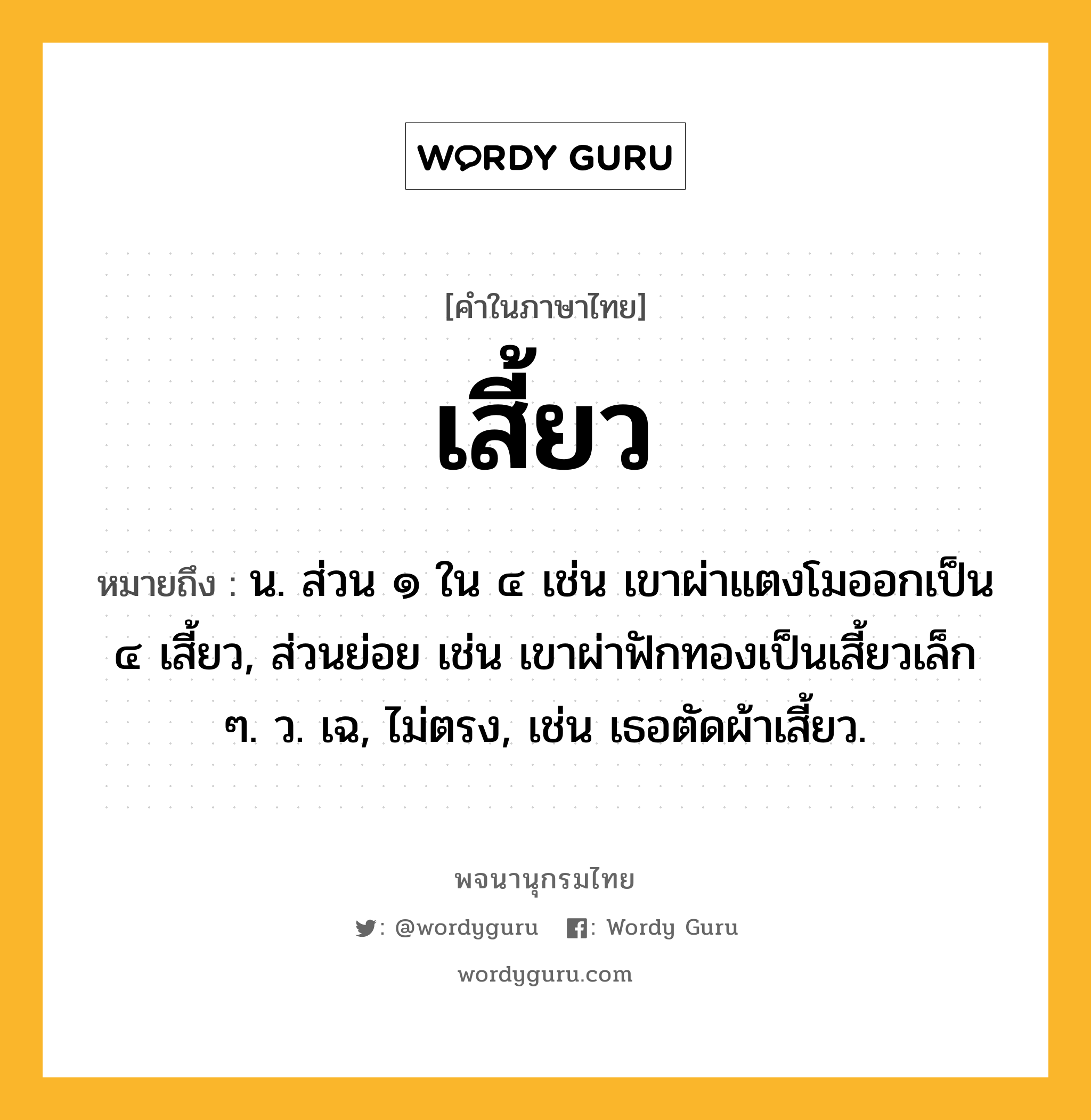 เสี้ยว ความหมาย หมายถึงอะไร?, คำในภาษาไทย เสี้ยว หมายถึง น. ส่วน ๑ ใน ๔ เช่น เขาผ่าแตงโมออกเป็น ๔ เสี้ยว, ส่วนย่อย เช่น เขาผ่าฟักทองเป็นเสี้ยวเล็ก ๆ. ว. เฉ, ไม่ตรง, เช่น เธอตัดผ้าเสี้ยว.