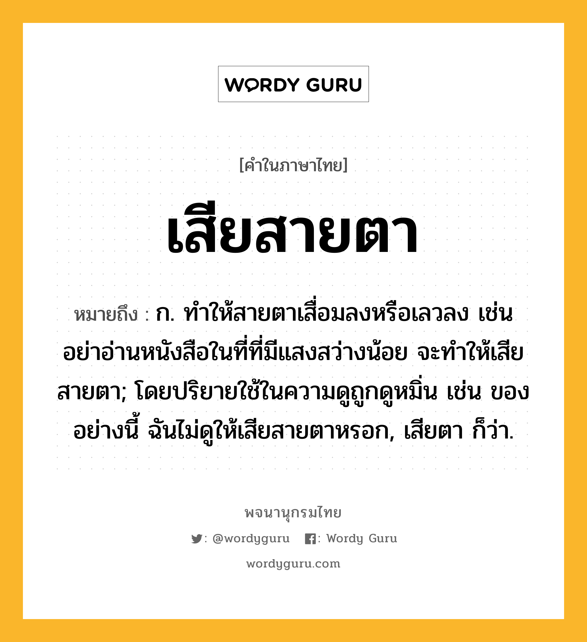 เสียสายตา หมายถึงอะไร?, คำในภาษาไทย เสียสายตา หมายถึง ก. ทำให้สายตาเสื่อมลงหรือเลวลง เช่น อย่าอ่านหนังสือในที่ที่มีแสงสว่างน้อย จะทำให้เสียสายตา; โดยปริยายใช้ในความดูถูกดูหมิ่น เช่น ของอย่างนี้ ฉันไม่ดูให้เสียสายตาหรอก, เสียตา ก็ว่า.