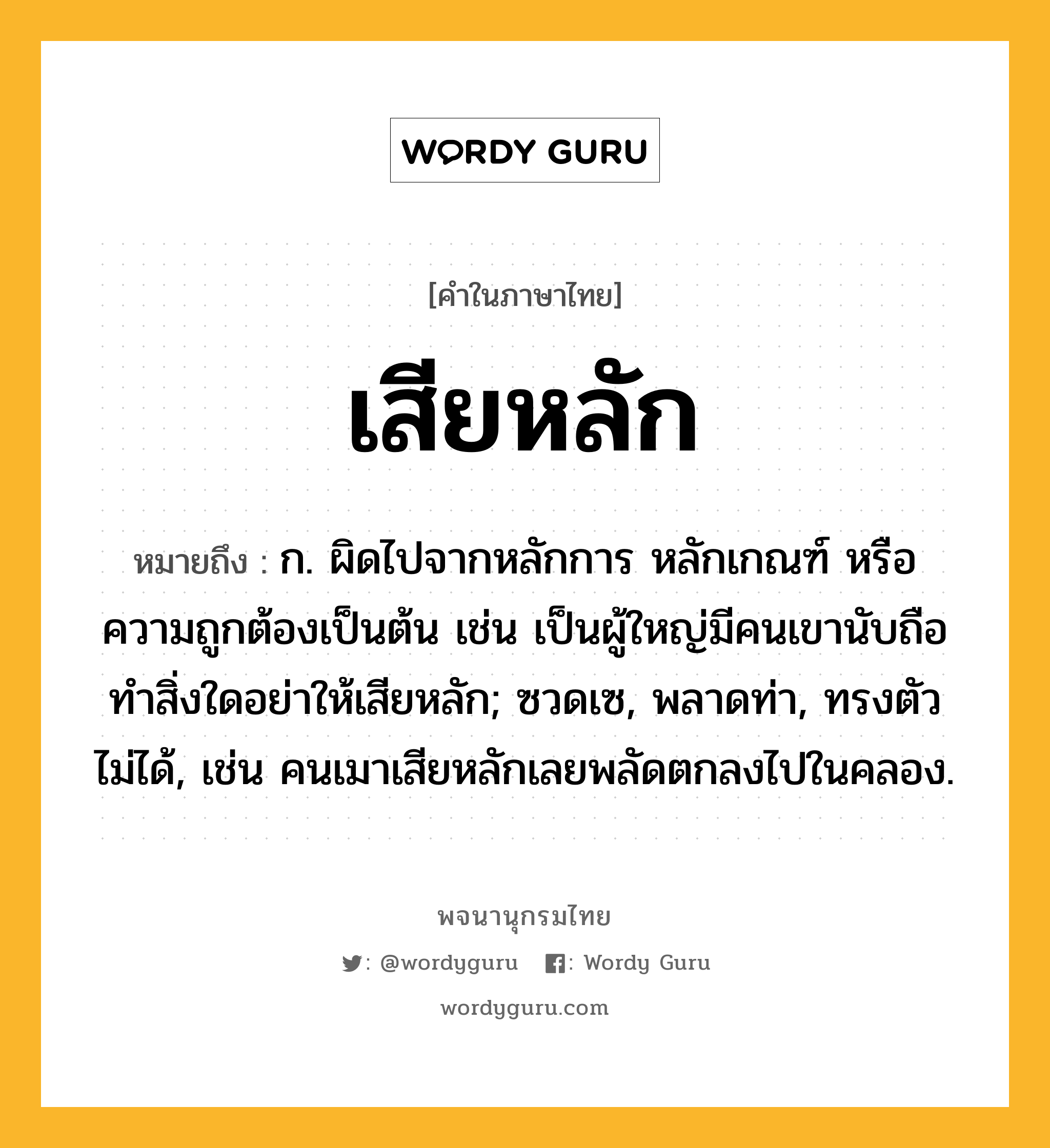 เสียหลัก หมายถึงอะไร?, คำในภาษาไทย เสียหลัก หมายถึง ก. ผิดไปจากหลักการ หลักเกณฑ์ หรือความถูกต้องเป็นต้น เช่น เป็นผู้ใหญ่มีคนเขานับถือ ทำสิ่งใดอย่าให้เสียหลัก; ซวดเซ, พลาดท่า, ทรงตัวไม่ได้, เช่น คนเมาเสียหลักเลยพลัดตกลงไปในคลอง.