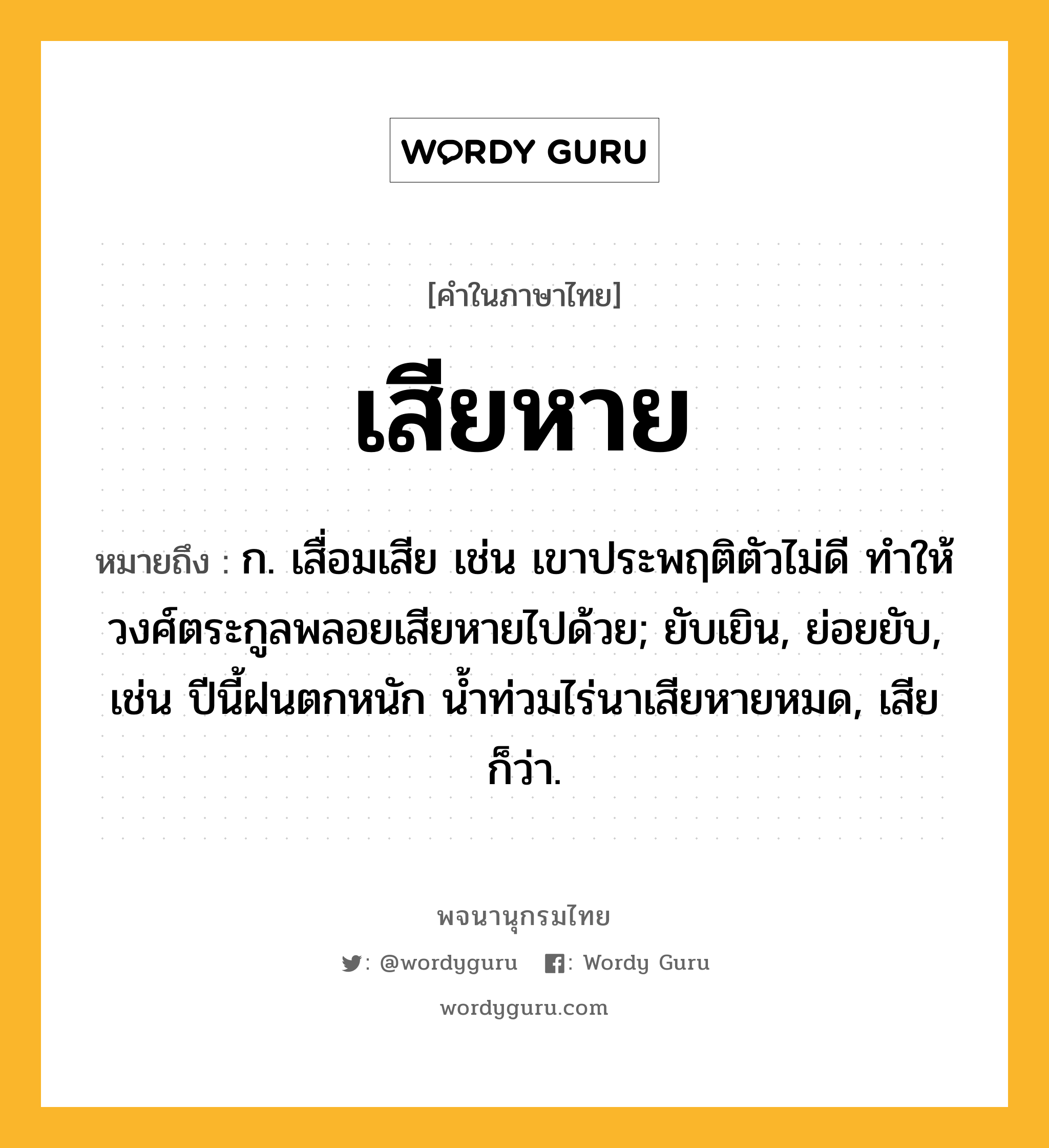 เสียหาย หมายถึงอะไร?, คำในภาษาไทย เสียหาย หมายถึง ก. เสื่อมเสีย เช่น เขาประพฤติตัวไม่ดี ทำให้วงศ์ตระกูลพลอยเสียหายไปด้วย; ยับเยิน, ย่อยยับ, เช่น ปีนี้ฝนตกหนัก น้ำท่วมไร่นาเสียหายหมด, เสีย ก็ว่า.