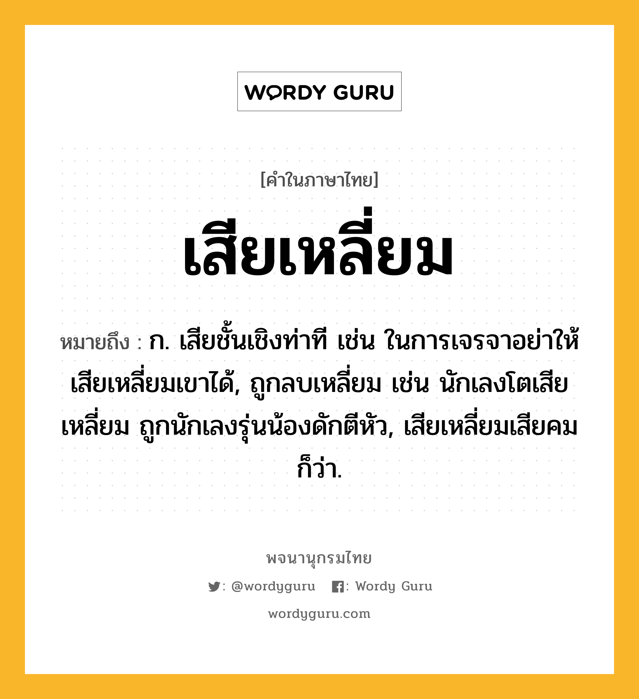 เสียเหลี่ยม ความหมาย หมายถึงอะไร?, คำในภาษาไทย เสียเหลี่ยม หมายถึง ก. เสียชั้นเชิงท่าที เช่น ในการเจรจาอย่าให้เสียเหลี่ยมเขาได้, ถูกลบเหลี่ยม เช่น นักเลงโตเสียเหลี่ยม ถูกนักเลงรุ่นน้องดักตีหัว, เสียเหลี่ยมเสียคม ก็ว่า.