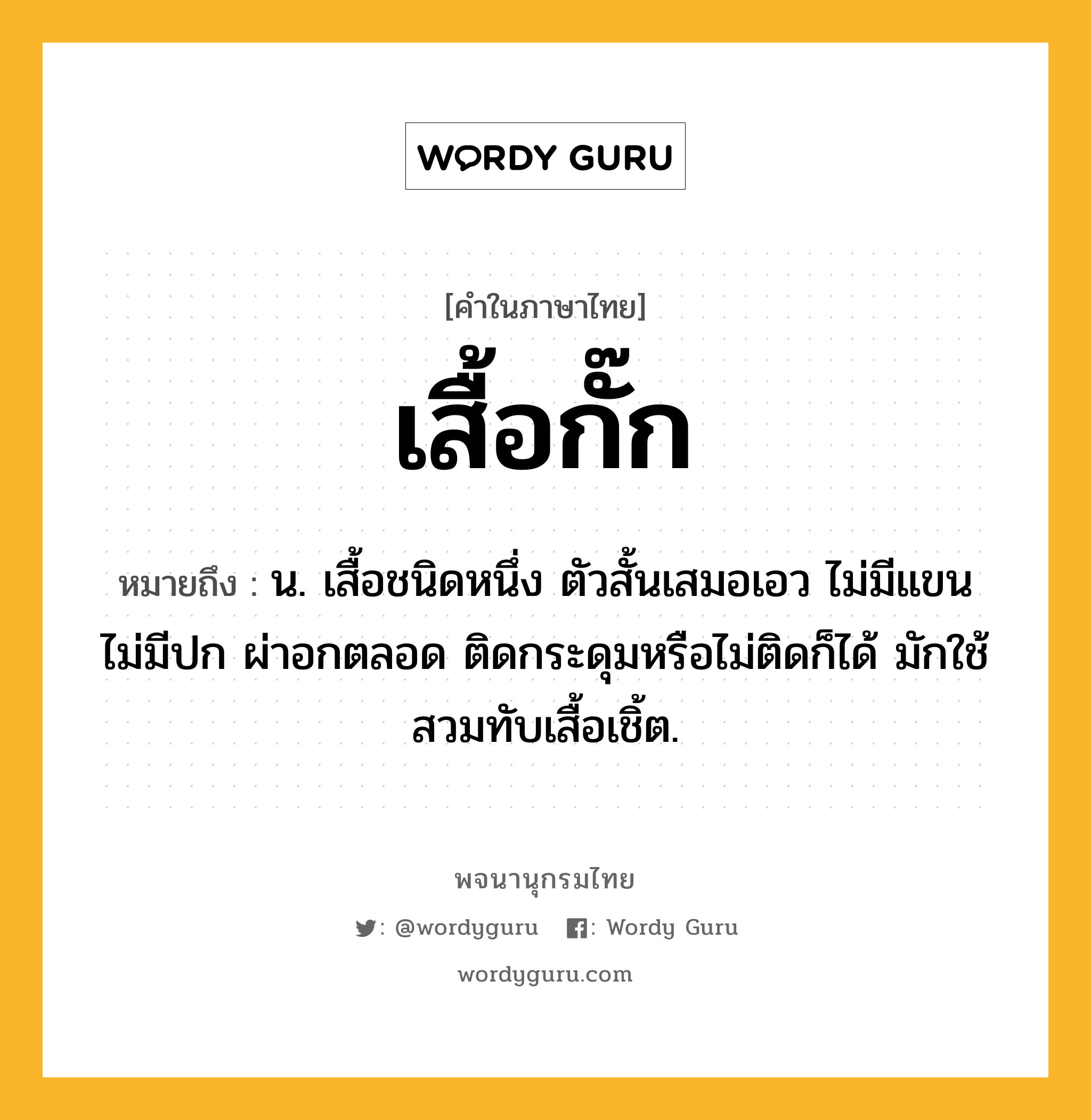 เสื้อกั๊ก หมายถึงอะไร?, คำในภาษาไทย เสื้อกั๊ก หมายถึง น. เสื้อชนิดหนึ่ง ตัวสั้นเสมอเอว ไม่มีแขน ไม่มีปก ผ่าอกตลอด ติดกระดุมหรือไม่ติดก็ได้ มักใช้สวมทับเสื้อเชิ้ต.