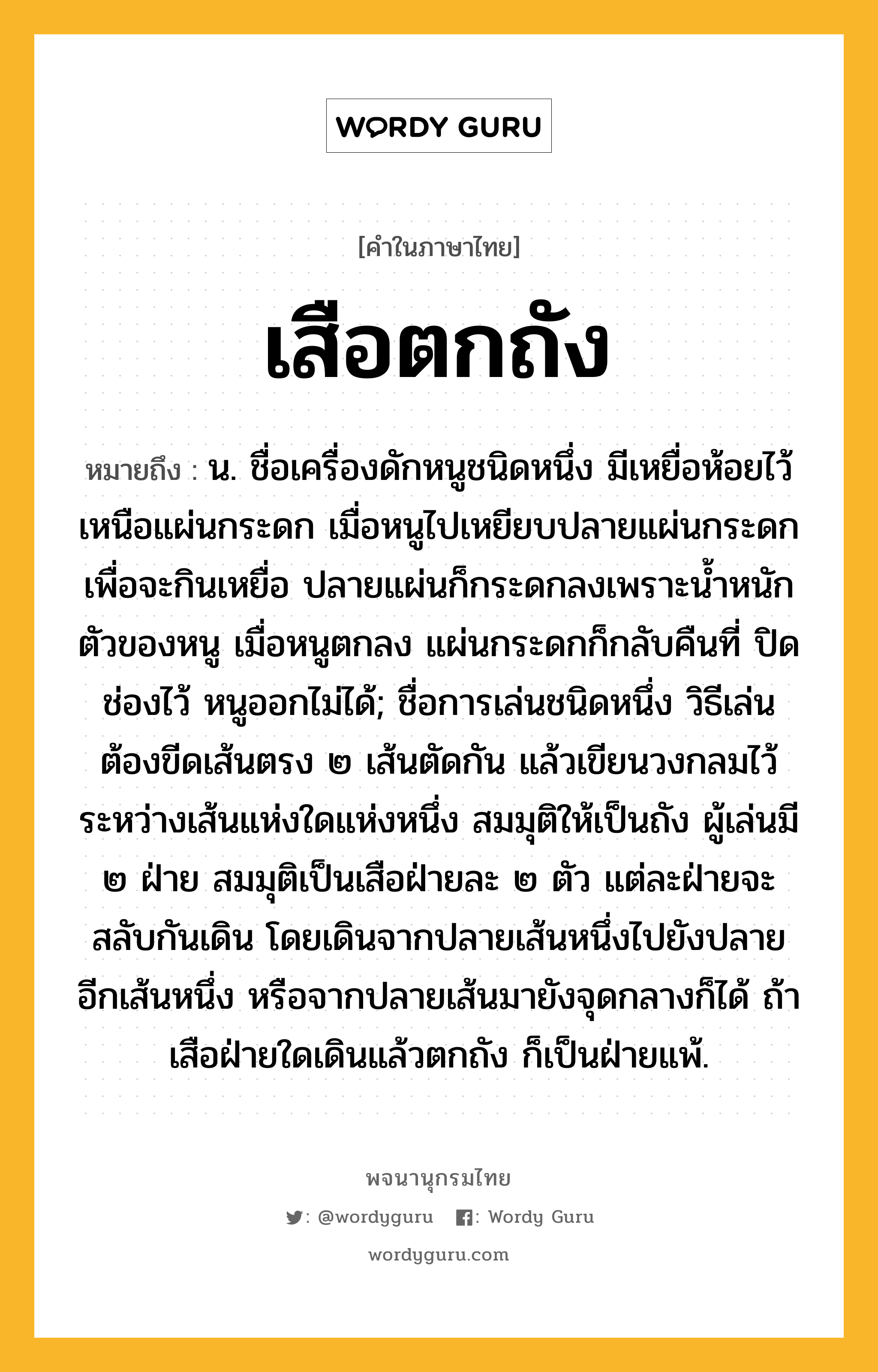 เสือตกถัง ความหมาย หมายถึงอะไร?, คำในภาษาไทย เสือตกถัง หมายถึง น. ชื่อเครื่องดักหนูชนิดหนึ่ง มีเหยื่อห้อยไว้เหนือแผ่นกระดก เมื่อหนูไปเหยียบปลายแผ่นกระดกเพื่อจะกินเหยื่อ ปลายแผ่นก็กระดกลงเพราะน้ำหนักตัวของหนู เมื่อหนูตกลง แผ่นกระดกก็กลับคืนที่ ปิดช่องไว้ หนูออกไม่ได้; ชื่อการเล่นชนิดหนึ่ง วิธีเล่นต้องขีดเส้นตรง ๒ เส้นตัดกัน แล้วเขียนวงกลมไว้ระหว่างเส้นแห่งใดแห่งหนึ่ง สมมุติให้เป็นถัง ผู้เล่นมี ๒ ฝ่าย สมมุติเป็นเสือฝ่ายละ ๒ ตัว แต่ละฝ่ายจะสลับกันเดิน โดยเดินจากปลายเส้นหนึ่งไปยังปลายอีกเส้นหนึ่ง หรือจากปลายเส้นมายังจุดกลางก็ได้ ถ้าเสือฝ่ายใดเดินแล้วตกถัง ก็เป็นฝ่ายแพ้.