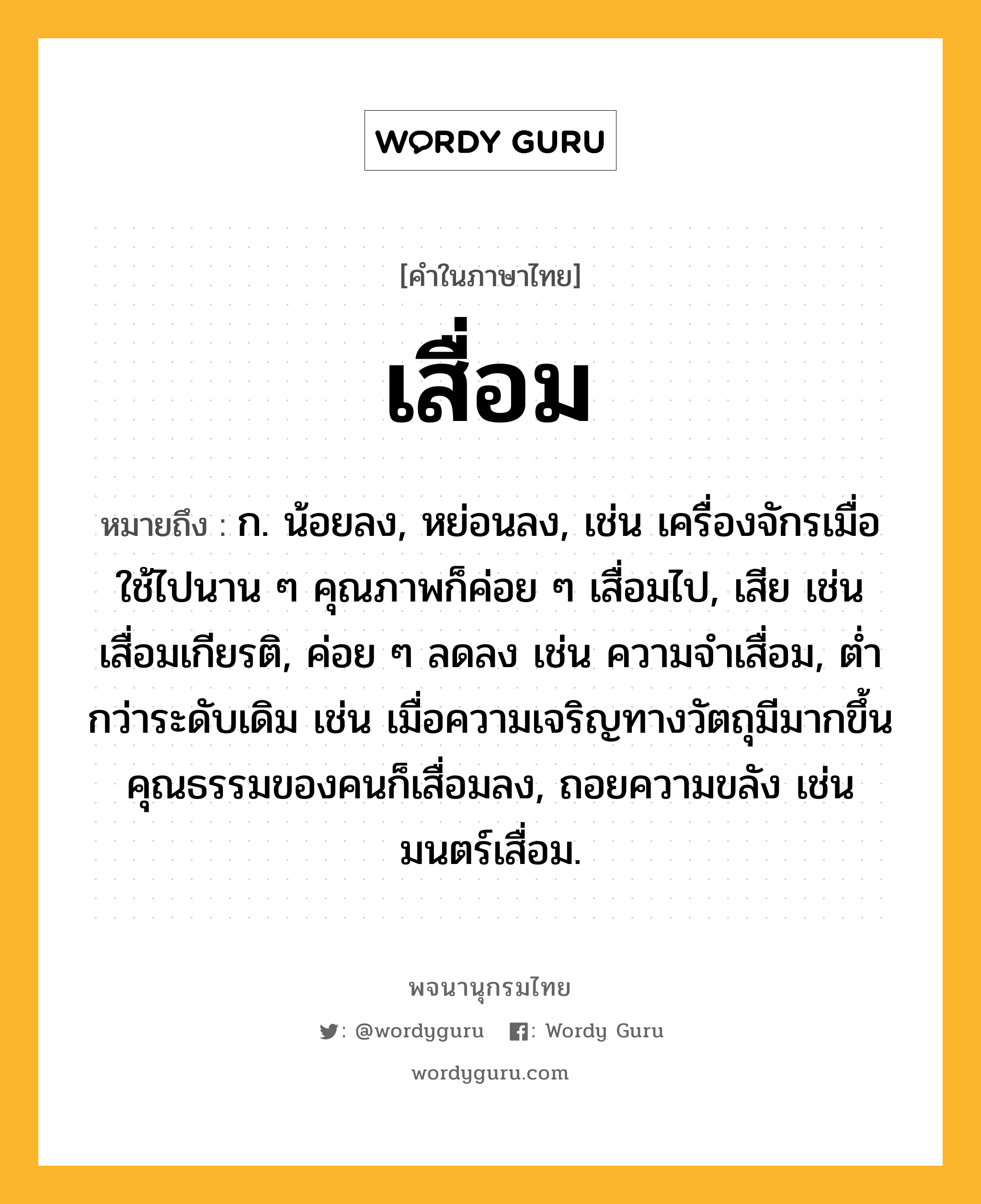 เสื่อม หมายถึงอะไร?, คำในภาษาไทย เสื่อม หมายถึง ก. น้อยลง, หย่อนลง, เช่น เครื่องจักรเมื่อใช้ไปนาน ๆ คุณภาพก็ค่อย ๆ เสื่อมไป, เสีย เช่น เสื่อมเกียรติ, ค่อย ๆ ลดลง เช่น ความจำเสื่อม, ต่ำกว่าระดับเดิม เช่น เมื่อความเจริญทางวัตถุมีมากขึ้น คุณธรรมของคนก็เสื่อมลง, ถอยความขลัง เช่น มนตร์เสื่อม.