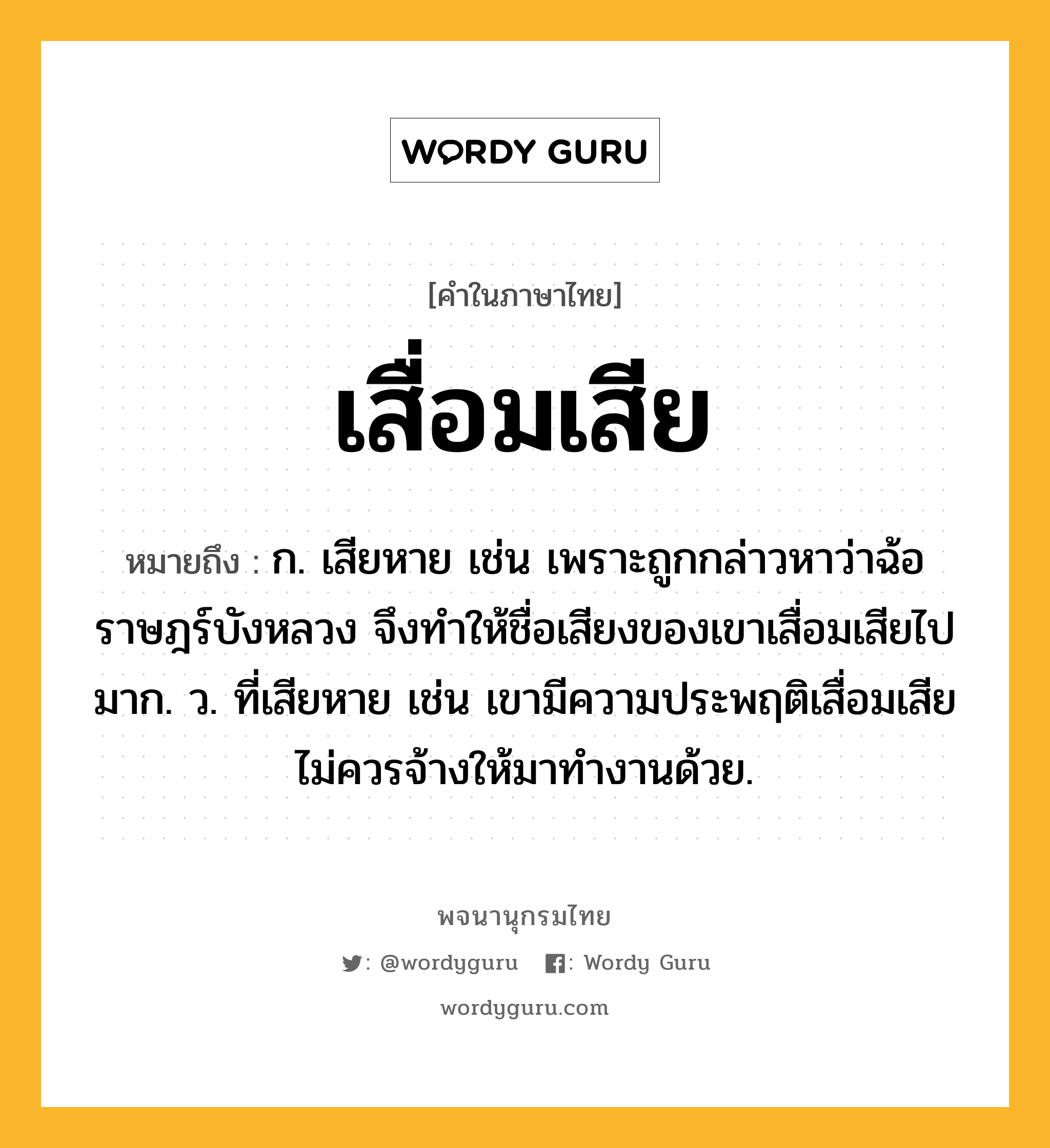 เสื่อมเสีย หมายถึงอะไร?, คำในภาษาไทย เสื่อมเสีย หมายถึง ก. เสียหาย เช่น เพราะถูกกล่าวหาว่าฉ้อราษฎร์บังหลวง จึงทำให้ชื่อเสียงของเขาเสื่อมเสียไปมาก. ว. ที่เสียหาย เช่น เขามีความประพฤติเสื่อมเสีย ไม่ควรจ้างให้มาทำงานด้วย.